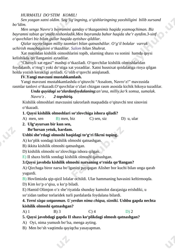 , do‘stlar har doim bir-birlariga yordam berishlari kerakligini aytib o‘tadi. uzoqdagi do‘stinining sog‘lig‘ini, qanday yashayotganligini xat orqali so‘rash mumkinligini tushuntiradi. 362- mashqda berilgan xat namunasini o‘quvchilar o‘qiydilar. hurmatli do‘stim komil! sen yozgan xatni oldim. sog‘lig‘ingning, o‘qishlaringning yaxshiligini bilib xursand bo‘ldim. men senga navro‘z bayramini qanday o‘tkazganimiz haqida yozmoqchiman. biz bayramni tabiat qo‘ynida nishonladik.men bayramda bahor haqida she’r aytdim.3-sinf o‘quvchilari biz bilan gullar haqida aytishuv qildilar. qizlar tayyorlagan milliy taomlari bilan qatnashdilar. o‘g‘il bolalar varrak uchirish musobaqasini o‘tkazdilar. salom bilan shuhrat. xat matnidan kishilik oimoshlarini topib, ularning shaxs va sonini hamda qaysi kelishikda qo‘llanganini aytadilar. “chiroyli xat egasi” mashqi o‘tkaziladi. o‘quvchilar kishilik olmoshlaridan foydalanib, o‘rtog‘i yoki do‘stiga xat yozadilar. xatni husnixat qoidalariga rioya qilgan holda yozish kerakligi aytiladi. g‘olib o‘quvchi aniqlanadi. iv.yangi mavzuni mustahkamlash. yangi mavzuni mustahkamlashda o‘qituvchi “assalom, navro‘z!” mavzusida rasmlar tanlovi o‘tkazadi.o‘quvchilar o‘zlari chizgan rasm asosida kichik hikoya tuzadilar. unda quyidagi so‘zlardanfoydalaning:an’ana, milliy,ko‘k somsa, sumalak. navro‘z . 2-topshiriq. kishilik …