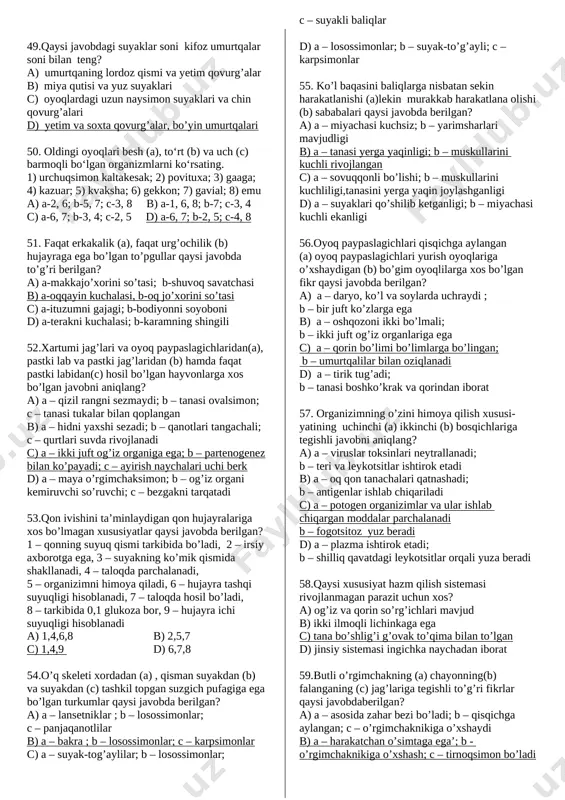 ultojibarglari qo'shilmagan; 5) gultojibarglari qo'shilgan, 6) kakra turkumiga kiradi; 7) tojibarglari tilsimon a) a-1,7; b-2,3,5 b) a-5,7; b-3,5,6 c) a-1,7; b-2,4,6 d) a-5,7; b-2,3,4 44. qaysi javobda quyidagi organizmlar qaysi organi yordamida o‘ljasi yoki dushmanini zaharlashi to‘g‘ri ko‘rsatilgan? a) qalqontumshuq; b) sariq chayon; c) butli o‘rgimchak; d) aktiniya; 1) otiluvchi tola; 2) qorin bo‘limidagi nayzasi; 3) yuqori jag‘i; 4) ikkita tishi a)a - 3; b - 2; c - 3; d - 2 b)a - 4; b - 3; c - 1; d - 2 c)a - 2; b - 1; c - 3; d - 4 d)a - 4; b - 2; c - 3; d – 1 45. qaysi yoshdagi bolalarning bir-kecha kunduzgi ovqat ratsioni tarkibida yog’lar kamroq bo’ladi? a) 5-7 b) 8-11 c) 12-14 d) 16 -18 46. ayirish sistemasi organlari quyidagi hayvonlar tanasining qaysi qismida joylashganligini aniqlang. a) lansetnik; b) qisqichbaqa; c) it; d) yashil bronza …