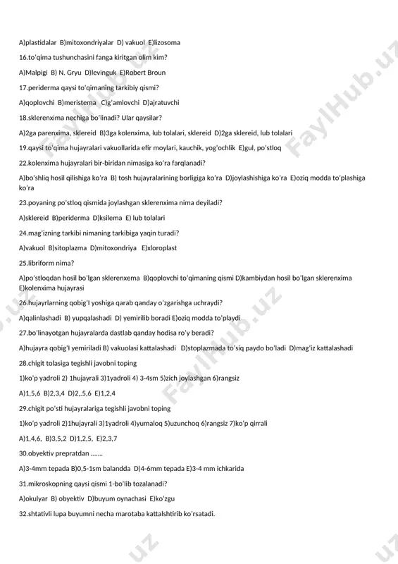 ga kiritgan olim kim? a)malpigi b) n. gryu d)levinguk e)robert broun 17.periderma qaysi to’qimaning tarkibiy qismi? a)qoplovchi b)meristema c)g’amlovchi d)ajratuvchi 18.sklerenxima nechiga bo’linadi? ular qaysilar? a)2ga parenxima, sklereid b)3ga kolenxima, lub tolalari, sklereid d)2ga sklereid, lub tolalari 19.qaysi to’qima hujayralari vakuollarida efir moylari, kauchik, yog’ochlik e)gul, po’stloq 22.kolenxima hujayralari bir-biridan nimasiga ko’ra farqlanadi? a)bo’shliq hosil qilishiga ko’ra b) tosh hujayralarining borligiga ko’ra d)joylashishiga ko’ra e)oziq modda to’plashiga ko’ra 23.poyaning po’stloq qismida joylashgan sklerenxima nima deyiladi? a)sklereid b)periderma d)ksilema e) lub tolalari 24.mag’izning tarkibi nimaning tarkibiga yaqin turadi? a)vakuol b)sitoplazma d)mitoxondriya e)xloroplast 25.libriform nima? a)po’stloqdan hosil bo’lgan sklerenxema b)qoplovchi to’qimaning qismi d)kambiydan hosil bo’lgan sklerenxima e)kolenxima hujayrasi 26.hujayrlarning qobig’i yoshiga qarab qanday o’zgarishga uchraydi? a)qalinlashadi b) yupqalashadi d) yemirilib boradi e)oziq modda to’playdi 27.bo’linayotgan hujayralarda dastlab qanday hodisa ro’y beradi? a)hujayra qobig’i yemiriladi b) vakuolasi kattalashadi d)stoplazmada to’siq paydo bo’ladi d)mag’iz kattalashadi 28.chigit tolasiga tegishli javobni toping 1)ko’p yadroli 2) 1hujayrali …