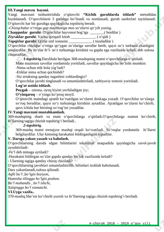 n?” ta’limiy o‘yini orqali tekshiradi. -kishilik olmoshlarini ayting. -kishilik olmoshlari qanday qo‘shimchalar bilan qo‘llaniladi? -kelishik qo‘shimchalari bilan qo‘llangan kishilik olmoshlarida bo‘ladigan tovush o‘zgarishlarini ayting. -kishilik olmoshlari gapda qaysi bo‘lak vazifasida keladi?savollarga to‘g‘ri javob bergan o‘quvchi g‘olib hisoblanadi, taqdirlanadi. iii.yangi mavzu bayoni. yangi mavzuni tushuntirishda o‘qituvchi “kichik guruhlarda ishlash” metodidan foydalanadi. o‘quvchilarni 3 guruhga bo‘linadi va nomlanadi, guruh sardorlari tayinlanadi. o‘qituvchi har bir guruhga quyidagicha topshiriq beradi. -chiziqchalar o‘rniga gap mazmuniga mos so‘zlarni qo‘yib yozing. chaqqonlar guruhi: o‘quvchilar hayvonot bog‘iga _______.( bordilar ) ziyraklar guruhi: vazira qiziqarli kitob _____________. ( o‘qidi ) topqirlar guruhi: qizlar sinf xonasini ____________. ( tozaladilar ) o‘quvchilar chiziqlar o‘rniga qo‘ygan so‘zlariga savollar berib, qaysi so‘z turkumi ekanligini aniqlaydilar. bu so‘zlar fe’l- so‘z turkumiga kirishini va gapda ega vazifasida keladi, deb xulosa chiqaradilar. 1-topshiriq.darslikda berilgan 368-mashqning matni o‘quvchilarga o‘qitiladi. matn mazmuni savollar yordamida yoritiladi, savollar quyidagicha bo‘lishi mumkin: -nima uchun etik bola yig‘ladi? -etiklar nima uchun qochishdi? …