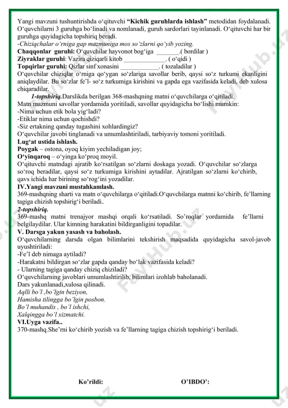 lari bo‘yicha olgan bilimlarini “kim chaqqon?” ta’limiy o‘yini orqali tekshiradi. -kishilik olmoshlarini ayting. -kishilik olmoshlari qanday qo‘shimchalar bilan qo‘llaniladi? -kelishik qo‘shimchalari bilan qo‘llangan kishilik olmoshlarida bo‘ladigan tovush o‘zgarishlarini ayting. -kishilik olmoshlari gapda qaysi bo‘lak vazifasida keladi?savollarga to‘g‘ri javob bergan o‘quvchi g‘olib hisoblanadi, taqdirlanadi. iii.yangi mavzu bayoni. yangi mavzuni tushuntirishda o‘qituvchi “kichik guruhlarda ishlash” metodidan foydalanadi. o‘quvchilarni 3 guruhga bo‘linadi va nomlanadi, guruh sardorlari tayinlanadi. o‘qituvchi har bir guruhga quyidagicha topshiriq beradi. -chiziqchalar o‘rniga gap mazmuniga mos so‘zlarni qo‘yib yozing. chaqqonlar guruhi: o‘quvchilar hayvonot bog‘iga _______.( bordilar ) ziyraklar guruhi: vazira qiziqarli kitob _____________. ( o‘qidi ) topqirlar guruhi: qizlar sinf xonasini ____________. ( tozaladilar ) o‘quvchilar chiziqlar o‘rniga qo‘ygan so‘zlariga savollar berib, qaysi so‘z turkumi ekanligini aniqlaydilar. bu so‘zlar fe’l- so‘z turkumiga kirishini va gapda ega vazifasida keladi, deb xulosa chiqaradilar. 1-topshiriq.darslikda berilgan 368-mashqning matni o‘quvchilarga o‘qitiladi. matn mazmuni savollar yordamida yoritiladi, savollar quyidagicha bo‘lishi mumkin: -nima uchun etik bola …