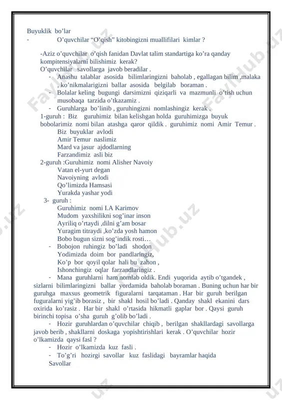 kazamiz . · guruhlarga bo’linib , guruhingizni nomlashingiz kerak . 1-guruh : biz guruhimiz bilan kelishgan holda guruhimizga buyuk bobolarimiz nomi bilan atashga qaror qildik . guruhimiz nomi amir temur . biz buyuklar avlodi amir temur naslimiz mard va jasur ajdodlarning farzandimiz asli biz 2-guruh :guruhimiz nomi alisher navoiy vatan el-yurt degan navoiyning avlodi qo’limizda hamsasi yurakda yashar yodi 3- guruh : guruhimiz nomi i.a karimov mudom yaxshilikni sog’inar inson ayriliq o’rtaydi ,dilni g’am bosar yuragim titraydi ,ko’zda yosh hamon bobo bugun sizni sog’indik rosti… · bobojon ruhingiz bo’ladi shodon yodimizda doim bor pandlaringiz, ko’p bor qoyil qolar hali bu zahon , ishonchingiz oqlar farzandlaringiz . · mana guruhlarni ham nomlab oldik. endi yuqorida aytib o’tgandek , sizlarni bilimlaringizni ballar yordamida baholab boraman . buning uchun har bir guruhga maxsus geometrik figuralarni tarqataman . har bir guruh berilgan fuguralarni yig’ib borasiz , bir shakl hosil bo’ladi . qanday shakl ekanini …
