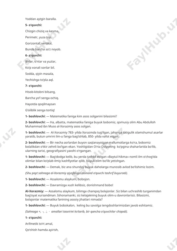 - boshlovchi: — ha, albatta, matematika faniga buyuk bobomiz, qomusiy olim abu abdulloh muhammad ibn muso al-xorazmiy asos solgan. 1- boshlovchi: — al-xorazmiy 783- yilda xorazmda tug‘ilgan, jahonga tatigulik olamshumul asarlar yaratib, butun umrini ilm-u fanga bag‘ishlab, 850- yilda vafot etgan. 2- boshlovchi: — bir necha asrlardan buyon saqlanayotgan ma’lumotlarga ko‘ra, bobomiz bolalikdan o‘tkir zehnli bo‘lgan ekan. yoshligidan o‘rta osiyoning ko‘pgina shaharlarida bo‘lib, ularning tarixi, geografiyasini yaxshi o‘rgangan. 1- boshlovchi: — bag‘dodga kelib, bu yerda tashkil etilgan «baytul-hikma» nomli ilm o‘chog‘ida olimlar bilan ko‘plab ilmiy kashfiyotlar qilib, buyuk olim bo‘lib yetishgan. 2- boshlovchi: — demak, biz ana shunday buyuk daholarga munosib avlod bo‘lishimiz lozim. (shu payt sahnaga al-xorazmiy qiyofasiga monand o‘quvchi tashrif buyuradi). 1- boshlovchi: — assalomu alaykum, bobojon. 2- boshlovchi: — davramizga xush kelibsiz, donishmand bobo! al-xorazmiy: — assalomu alaykum, bilimga chanqoq bolajonlar. siz bilan uchrashib turganimdan bag‘oyat xursandman. ishonamanki, siz kelajakning buyuk olim-u davronlarisiz. bilasizmi, bolajonlar matematika fanining …