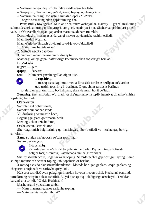 o‘quvchiga, ismini aytgan holda (,,farhod” deb) otiladi. xaltachani ilib olgan farhod boshqa o‘rtog‘ining ismini va ismining bosh harfidan boshlanadigan insoniy xislatlarni qo‘shib aytib, koptokchani uloqtiradi. masalan,gulnora — go‘zal, fazilat—farosatli, jasur — jasoratli. iii. mustahkamlash. vatanimiz haqida suhbat o‘tkaziladi. o‘qituvchi,,o‘zbekiston deganda ko‘z o‘ngingizda nimalar jonlanadi?" degan savol beradi. o‘quvchilar o‘zbekiston haqida bilgan tushunchalarini aytadilar. so‘ngra savollar orqali o‘quvchilarning o‘zbekiston haqidagi bilimlari mustahkamlanadi. ‒ o‘zbekiston qanday davlat? ‒ o‘zbekiston — mustaqil davlat. ‒ vatanimizni qanday so‘zlar bilan madh etsak bo‘ladi? ‒ serquyosh, chamanzor, go‘zal, keng, bepoyon, oltinga kon. ‒ vatanimizni ulug‘lash uchun nimalar topdik? so‘zlar. ‒ topgan so‘zlaringizdan gaplar tuzing-chi. ‒ paxta milliy boyligimiz. xalqlar tinch-totuv yashaydilar. navoiy — g‘azal mulkining sultoni.o‘zbekistonning o‘z bayrog‘i, tamg‘asi, madhiyasi bor. shahar va qishloqlari go‘zal va h. k. o‘quvchilar tuzgan gaplardan matn tuzish ham mumkin. darslikdagi 1-mashq asosida yangi mavzu quyidagicha tashkil etiladi. matn ifodali o‘qitiladi. matn o‘qib bo‘lingach quyidagi savol-javob o‘tkaziladi 1. matn nima haqida …