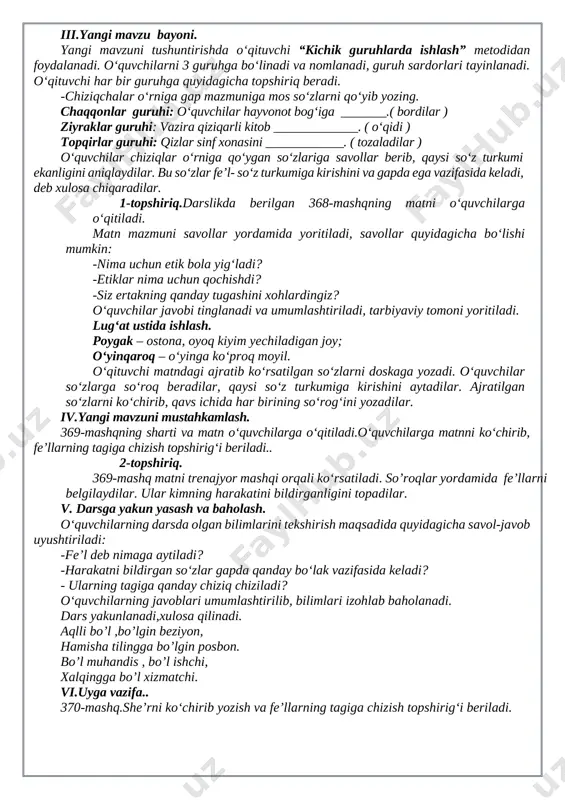 mlarini “kim chaqqon?” ta’limiy o‘yini orqali tekshiradi. -kishilik olmoshlarini ayting. -kishilik olmoshlari qanday qo‘shimchalar bilan qo‘llaniladi? -kelishik qo‘shimchalari bilan qo‘llangan kishilik olmoshlarida bo‘ladigan tovush o‘zgarishlarini ayting. -kishilik olmoshlari gapda qaysi bo‘lak vazifasida keladi?savollarga to‘g‘ri javob bergan o‘quvchi g‘olib hisoblanadi, taqdirlanadi. iii.yangi mavzu bayoni. yangi mavzuni tushuntirishda o‘qituvchi “kichik guruhlarda ishlash” metodidan foydalanadi. o‘quvchilarni 3 guruhga bo‘linadi va nomlanadi, guruh sardorlari tayinlanadi. o‘qituvchi har bir guruhga quyidagicha topshiriq beradi. -chiziqchalar o‘rniga gap mazmuniga mos so‘zlarni qo‘yib yozing. chaqqonlar guruhi: o‘quvchilar hayvonot bog‘iga _______.( bordilar ) ziyraklar guruhi: vazira qiziqarli kitob _____________. ( o‘qidi ) topqirlar guruhi: qizlar sinf xonasini ____________. ( tozaladilar ) o‘quvchilar chiziqlar o‘rniga qo‘ygan so‘zlariga savollar berib, qaysi so‘z turkumi ekanligini aniqlaydilar. bu so‘zlar fe’l- so‘z turkumiga kirishini va gapda ega vazifasida keladi, deb xulosa chiqaradilar. 1-topshiriq.darslikda berilgan 368-mashqning matni o‘quvchilarga o‘qitiladi. matn mazmuni savollar yordamida yoritiladi, savollar quyidagicha bo‘lishi mumkin: -nima uchun etik bola yig‘ladi? -etiklar nima …