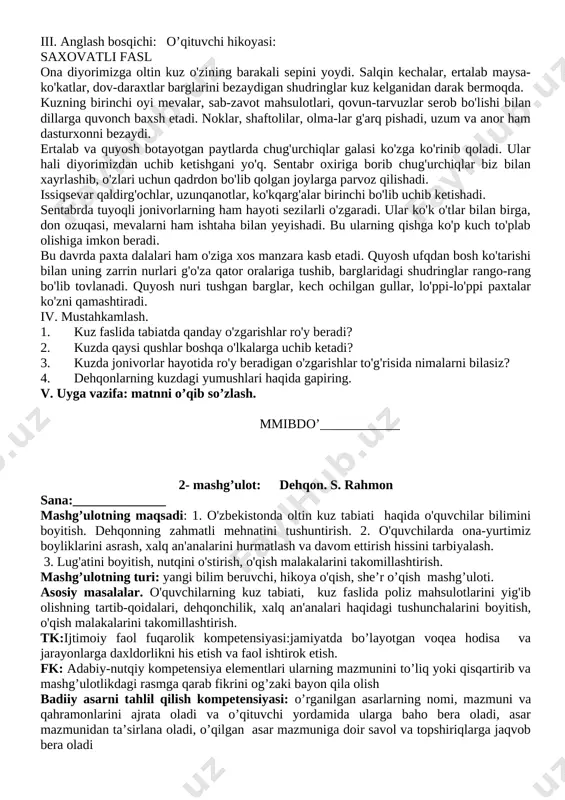 fasli kelganini nimalardan bilish mumkin? — „oltin fasl" matnidan tabiat tasvirini topib o'qing. — kuzda qaysi sabzavot va mevalar pishadi? — stol ustidagi uzum rasmlarini olib, nomini ayting (kishmish, husayni, hasayni, charos, .. — siz olmaning qaysi navlarini bilasiz? — uzum nomlarini tarmoqlash usulida ko'rsating. namuna: iii. anglash bosqichi: o’qituvchi hikoyasi: saxovatli fasl ona diyorimizga oltin kuz o'zining barakali sepini yoydi. salqin kechalar, ertalab maysa-ko'katlar, dov-daraxtlar barglarini bezaydigan shudringlar kuz kelganidan darak bermoqda. kuzning birinchi oyi mevalar, sab-zavot mahsulotlari, qovun-tarvuzlar serob bo'lishi bilan dillarga quvonch baxsh etadi. noklar, shaftolilar, olma-lar g'arq pishadi, uzum va anor ham dasturxonni bezaydi. ertalab va quyosh botayotgan paytlarda chug'urchiqlar galasi ko'zga ko'rinib qoladi. ular hali diyorimizdan uchib ketishgani yo'q. sentabr oxiriga borib chug'urchiqlar biz bilan xayrlashib, o'zlari uchun qadrdon bo'lib qolgan joylarga parvoz qilishadi. issiqsevar qaldirg'ochlar, uzunqanotlar, ko'kqarg'alar birinchi bo'lib uchib ketishadi. sentabrda tuyoqli jonivorlarning ham hayoti sezilarli o'zgaradi. ular ko'k o'tlar bilan birga, don …
