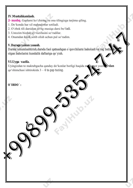 o‘radilar. 4. daftarimni „o‘quv qurollari do‘koni... (-dan, -ga) xarid qildim. iv.mustahkamlash. 2- mashq. gaplarni ko‘chiring va ona tilingizga tarjima qiling. 1. do‘konda har xil mahsulotlar sotiladi. 2. o‘zbek tili darsidan so‘ng musiqa darsi bo‘ladi. 3. ustozim bizdan uy vazifasini so‘radilar. 4. onamdan kitob sotib olish uchun pul so‘radim. v.darsga yakun yasash. darsni umumlashtirish,darsda faol qatnashgan o`quvchilarni baholash va rag`batlantirish, olgan baholarini kundalik daftariga qo`yish. vi.uyga vazifa. uyingizdan to maktabgacha qanday do‘konlar borligi haqida ma’lumot yozing, -dan qo‘shimchasi ishtirokida 3 – 4 ta gap tuzing. o`ibdo` : sana:______________ 34-mavzu:do`konda. dars maqsadlari: 1.ta’limiy: o`quvchilarning og`zaki va yozma savodxonligini oshirish. mavzuga oid faol so`zlar ni o`zlashtirish va amalda qo`llash. 2.tarbiyaviy : o`quvchilarda do`konlar haqida tushunchani, sotuvchi – xaridor orasidagi o`zaro hurmat munosabatlarini shakllantirish 3.rivojlantiruvchi: o`quvchilarni mantiqan fikrlash malakasi kompetensiyasini rivojlantirish. kompetensiya: dars jarayonida olgan bilim, ko`nikma, malakalarini hayotda qo`llay olish kompetensiyasini shakllantirish dars metodlari: klaster metodi, aqliy hujum, darsning borishi. i.tashkiliy qism. o`quvchilar …