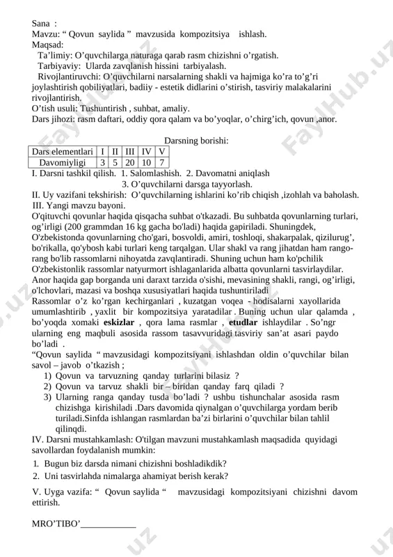 llan-ganligi uchun yaxlitlashtirilgan holda ishlanadp va mumkin qadar mayda detallardan kamroq foydalaniladi . dekorativ rangtasvir asarlaridan ko'proq binolarning ichki qismlarini bezatishda foydalaniladi. dekorativ rangtasvir asarlari ko'proq metro, kinoteatrlarni bezashda qo'l keladi. bunda rangtasvir ham devorlarga, ham maxsus pannolarga ishlanishi mumkin.minniatyura rangtasvir asarlari juda qadim zamondan taraqqiy etib kelgan bo’lib, qadimiy qo’lyozmalarga ishlangan illyustratsiyalar buning guvohidir.datgohli rangtavir asarlari keng tarqalgan bo’lib,maxsus materiallar :karton,yog’och,ramkaga tortilgan mat ova shu kabilarga ishlanadi iv. darsni mustahkamlash: o'tilgan mavzuni mustahkamlash maqsadida quyidagi savollardan foydalanish mumkin:1. tasviriy san’at turlarini aytib bering. 2. tasviriy san’at turlari bir-biri bilan qanday farqlanadi? v. uyga vazifa: "o'zbekiston - mening vatanim" mavzusidagi rasmni tugatish. mro’tibo’____________ sana : mavzu: “ qovun saylida ” mavzusida kompozitsiya ishlash. maqsad: ta’limiy: o’quvchilarga naturaga qarab rasm chizishni o’rgatish. tarbiyaviy: ularda zavqlanish hissini tarbiyalash. rivojlantiruvchi: o’quvchilarni narsalarning shakli va hajmiga ko’ra to’g’ri joylashtirish qobiliyatlari, badiiy - estetik didlarini o’stirish, tasviriy malakalarini rivojlantirish. o’tish usuli: tushuntirish , suhbat, amaliy. …