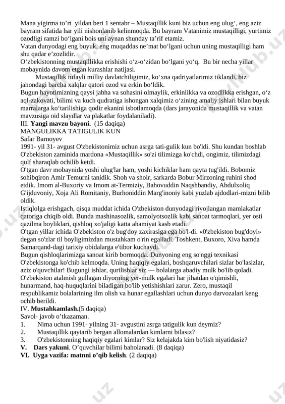 chegarasi ko‘rsatiladi. 1991 yil 31 avgustdan e’tiboran o‘zbekiston tarixida yangi davr boshlandi.dunyo xaritasida yana bitta mustaqil davlat — o‘zbekiston respublikasi paydo bo‘ldi. mustaqillik tinch, demokratik, parlament yo‘li bilan qurbonlarsiz, umumxalq tomonidan yakdillik bilan ma’qullandi. mana yigirma to’rt yildan beri 1 sentabr – mustaqillik kuni biz uchun eng ulug‘, eng aziz bayram sifatida har yili nishonlanib kelinmoqda. bu bayram vatanimiz mustaqilligi, yurtimiz ozodligi ramzi bo‘lgani bois uni aynan shunday ta’rif etamiz. vatan dunyodagi eng buyuk, eng muqaddas ne’mat bo‘lgani uchun uning mustaqilligi ham shu qadar e’zozlidir. o‘zbekistonning mustaqillikka erishishi o‘z-o‘zidan bo‘lgani yo‘q. bu bir necha yillar mobaynida davom etgan kurashlar natijasi. mustaqillik tufayli milliy davlatchiligimiz, ko‘xna qadriyatlarimiz tiklandi, biz jahondagi barcha xalqlar qatori ozod va erkin bo‘ldik. bugun hayotimizning qaysi jabha va sohasini olmaylik, erkinlikka va ozodlikka erishgan, o‘z aql-zakovati, bilimi va kuch qudratiga ishongan xalqimiz o‘zining amaliy ishlari bilan buyuk marralarga ko‘tarilishiga qodir ekanini isbotlamoqda (dars jarayonida mustaqillik va vatan …