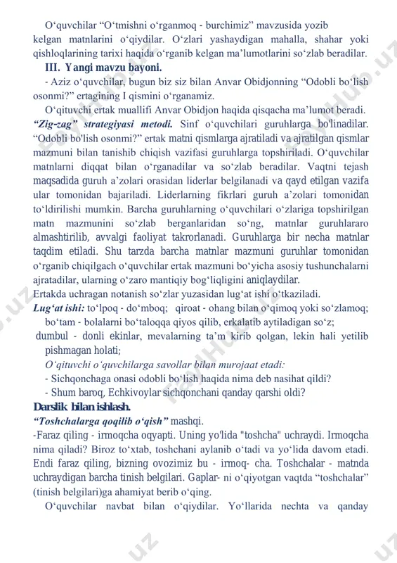 avzuni mustahkamlash. o‘quvchilar “o‘tmishni o‘rganmoq - burchimiz” mavzusida yozib kelgan matnlarini o‘qiydilar. o‘zlari yashaydigan mahalla, shahar yoki qishloqlarining tarixi haqida o‘rganib kelgan ma’lumotlarini so‘zlab beradilar. iii. yangi mavzu bayoni. - aziz o‘quvchilar, bugun biz siz bilan anvar obidjonning “odobli bo‘lish osonmi?” ertagining i qismini o‘rganamiz. o‘qituvchi ertak muallifi anvar obidjon haqida qisqacha ma’lumot beradi. “zig-zag” strategiyasi metodi. sinf o‘quvchilari guruhlarga bo'linadilar. “odobli bo'lish osonmi?” ertak matni qismlarga ajratiladi va ajratilgan qismlar mazmuni bilan tanishib chiqish vazifasi guruhlarga topshiriladi. o‘quvchilar matnlarni diqqat bilan o‘rganadilar va so‘zlab beradilar. vaqtni tejash maqsadida guruh a’zolari orasidan liderlar belgilanadi va qayd etilgan vazifa ular tomonidan bajariladi. liderlarning fikrlari guruh a’zolari tomonidan to‘ldirilishi mumkin. barcha guruhlarning o‘quvchilari o‘zlariga topshirilgan matn mazmunini so‘zlab berganlaridan so‘ng, matnlar guruhlararo almashtirilib, avvalgi faoliyat takrorlanadi. guruhlarga bir necha matnlar taqdim etiladi. shu tarzda barcha matnlar mazmuni guruhlar tomonidan o‘rganib chiqilgach o‘quvchilar ertak mazmuni bo‘yicha asosiy tushunchalarni ajratadilar, ularning o‘zaro mantiqiy bog‘liqligini …