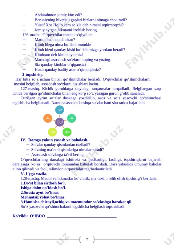 , ajratilgan so‘zlarni so‘z tarkibi jihatdan tahlil qiladilar. · tuman, og‘och so‘zlari tilda hozir ishlatiladimi? · orzu og‘ochi iborasi qanday ma’noda qo‘llangan. topshiriqni bajarish uchun matn ostiga yarim oval, yarim uchburchak, yarim to‘rtburchak shakllari beriladi. ajratilgan so‘zlar tegishlicha belgilanadi. 125-mashq matni yuzasidan suhbat. · 125-mashqda kimlarni hikmatli gaplari berilgan? · yusuf xos hojibning qanday asari bizgacha yetib kelgan? · abdurahmon jomiy kim edi? · beruniyning hikmatli gaplari bizlarni nimaga chaqiradi? · yusuf xos hojib kam so‘zla deb nimani uqtirmoqchi? · jomiy aytgan hikmatni izohlab bering. 126-mashq. o‘quvchilar matnni o‘qiydilar. · matn nima haqida ekan? · kitob bizga nima bo‘lishi mumkin · kitob bizni qanday kishi bo‘lishimizga yordam beradi? · kitobxon deb kimni aytamiz? · matndagi asosdosh so‘zlarni toping va yozing. · siz qanday kitoblar o‘qigansiz? · hozir qanday badiiy asar o‘qimoqdasiz? 2-topshiriq. har bitta so‘z uchun bir xil qo‘shimchalar beriladi. o‘quvchilar qo‘shimchalarni mosini belgilab, asosdosh so‘zlarni tuzishlari lozim. 127-mashq. kichik …