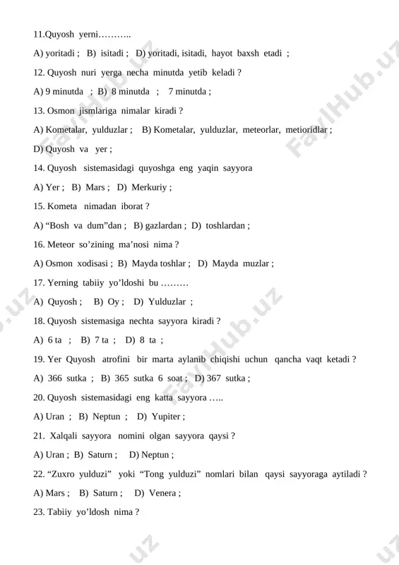 ib chiqishi uchun qancha vaqt ketadi ? a) 366 sutka ; b) 365 sutka 6 soat ; d) 367 sutka ; 20. quyosh sistemasidagi eng katta sayyora ….. a) uran ; b) neptun ; d) yupiter ; 21. xalqali sayyora nomini olgan sayyora qaysi ? a) uran ; b) saturn ; d) neptun ; 22. “zuxro yulduzi” yoki “tong yulduzi” nomlari bilan qaysi sayyoraga aytiladi ? a) mars ; b) saturn ; d) venera ; 23. tabiiy yo’ldosh nima ? a) sayyora atrofida doimiy aylanib yuradigan osmon jismi ; b) sayyoralar ; d) kometa va meteorlar ; 24. yer sirtini kometalardan , meteorlardan nima himoya qiladi ? a) bizni o’rab turgan havo ; b) yulduzlar ; d) quyosh ; 25. oy necha xil ko’rinishda bo’ladi ? a) 1 xil ; b) 2 xil ; d) 3 xil ; 26. yer sharining belbog’i, uzunligi nima deb ataladi ? a) ekvator ; …