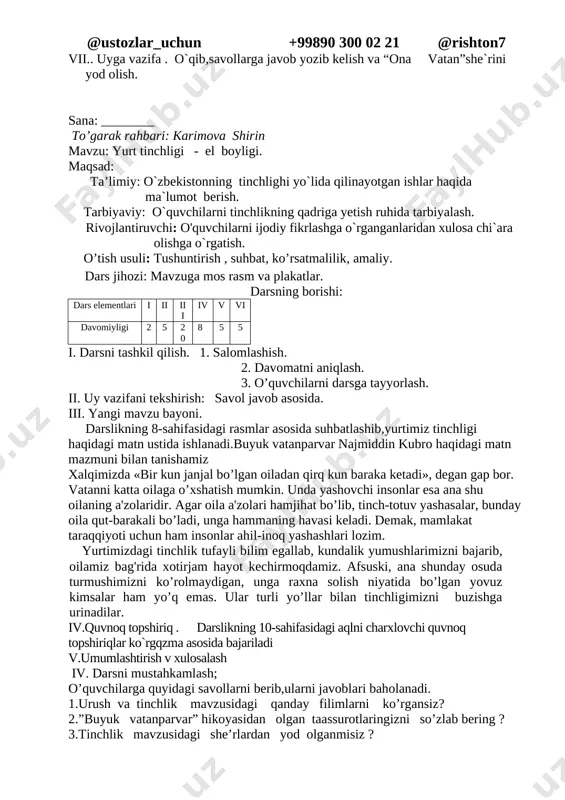 gan qatorni toping. a. lada, matiz, damas b. toyota, lasetti, tiko d. lasetti, kaptiva, malibu e. epika, mersedes, neksiya vi..mavzuni umumlashtirib ,faol o`quvchilarni baholash. vii.. uyga vazifa . o`qib,savollarga javob yozib kelish va “ona vatan”she`rini yod olish. sana: ________ to’garak rahbari: karimova shirin mavzu: yurt tinchligi - el boyligi. maqsad: ta’limiy: o`zbekistonning tinchlighi yo`lida qilinayotgan ishlar haqida ma`lumot berish. tarbiyaviy: o`quvchilarni tinchlikning qadriga yetish ruhida tarbiyalash. rivojlantiruvchi: o'quvchilarni ijodiy fikrlashga o`rganganlaridan xulosa chi`ara olishga o`rgatish. o’tish usuli: tushuntirish , suhbat, ko’rsatmalilik, amaliy. dars jihozi: mavzuga mos rasm va plakatlar. darsning borishi: dars elementlari i ii iii iv v vi davomiyligi 2 5 20 8 5 5 i. darsni tashkil qilish. 1. salomlashish. 2. davomatni aniqlash. 3. o’quvchilarni darsga tayyorlash. ii. uy vazifani tekshirish: savol javob asosida. iii. yangi mavzu bayoni. darslikning 8-sahifasidagi rasmlar asosida suhbatlashib,yurtimiz tinchligi haqidagi matn ustida ishlanadi.buyuk vatanparvar najmiddin kubro haqidagi matn mazmuni bilan tanishamiz xalqimizda «bir …