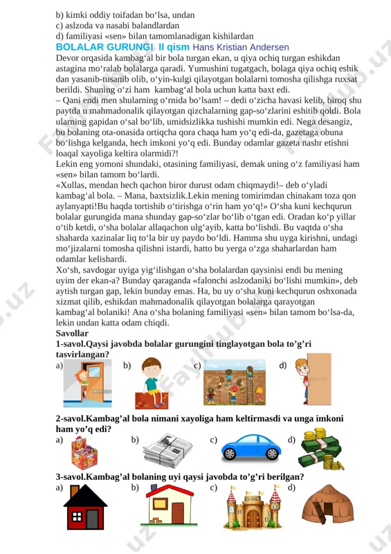 o’quvchilar c) boy va dongdor xonadonlarning bolalari d) kambag’al va yordamga muhtoj bolalar 2-savol.qizcha qanday kasalga chalingan edi? a) xizmatkorlardan yuqqan kasal b) dimog‘dorlik kasali c) husnda tengi yo’q kasallik d) gapira olmaslik kasali 3-savol. “otam yuzta bolaning hammasiga novvot sotib olishi yoki uni sochib tashlab yuborishi mumkin” deb maqtangan qizning otasining ismi nima? a) kamer-yunker b) massen c) aslzoda d) yozuvchi 4-savol. oyisi «hamma otangdan qo‘rqadi», – deydigan qizning otasi nima ish qiladi? a) yozuvchi b) kamer-yunker c) aslzoda d) savdogar 5-savol. qizcha kimlardan odam chiqmaydi dedi? a) kambag’allardan b) kimki oddiy toifadan bo‘lsa, undan c) aslzoda va nasabi balandlardan d) familiyasi «sen» bilan tamomlanadigan kishilardan bolalar gurungi ii qism hans kristian andersen devor orqasida kambag‘al bir bola turgan ekan, u qiya ochiq turgan eshikdan astagina mo‘ralab bolalarga qaradi. yumushini tugatgach, bolaga qiya ochiq eshik dan yasanib-tusanib olib, o‘yin-kulgi qilayotgan bolalarni tomosha qilishga ruxsat berildi. shuning o‘zi ham kambag‘al …
