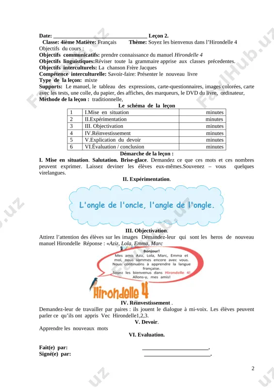 liser les articles et les adjectifs possessifs. v. devoir. écoute et réponds aux questions vi. evaluation. fait(e) par: ________________________. signé(e) par: ________________________. date: __________________________________ leçon 2. classe: 4ième matière: français thème: soyez les bienvenus dans l’hirondelle 4 objectifs du cours : objectifs communicatifs: prendre connaissance du manuel hirondelle 4 objectifs linguistiques:réviser toute la grammaire apprise aux classes précedentes. objectifs interculturels: la chanson frère jacques compétence interculturelle: savoir-faire: présenter le nouveau livre type de la leçon: mixte supports: le manuel, le tableau des expressions, carte-questionnaires, images colorées, carte avec les tests, une colle, du papier, des affiches, des marqueurs, le dvd du livre, ordinateur, mèthode de la leçon : traditionnelle, le schéma de la leçon 1 i.mise en situation minutes 2 ii.expérimentation minutes 3 iii. objectivation minutes 4 iv.réinvestissement minutes 5 v.explication du devoir minutes 6 vi.évaluation / conclusion minutes démarche de la leçon : i. mise en situation. salutation. brise-glace. …