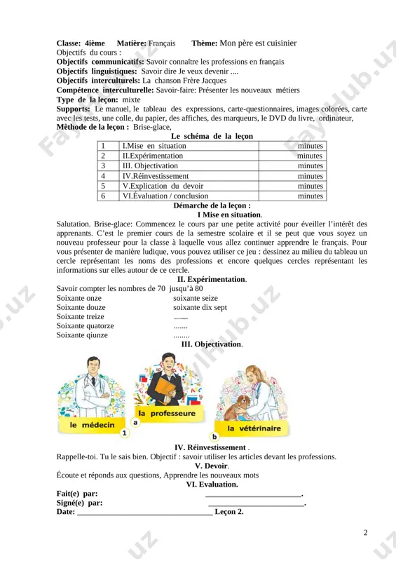 classe: 4ième matière: français thème: quand je serai grand, je serai... objectifs du cours : objectifs communicatifs: savoir connaître les professions en français objectifs linguistiques: savoi dire quand je serai grand je serai.... objectifs interculturels: trouver vrai ou faux compétence interculturelle: savoir-faire: présenter les nouveaux métiers type de la leçon: mixte supports: le manuel, le tableau des expressions, carte-questionnaires, images colorées, carte avec les tests, une colle, du papier, des affiches, des marqueurs, le dvd du livre, ordinateur, mèthode de la leçon : traditionnelle, le schéma de la leçon 1 i.mise en situation minutes 2 ii.expérimentation minutes 3 iii. objectivation minutes 4 iv.réinvestissement minutes 5 v.explication du devoir minutes 6 vi.évaluation / conclusion minutes démarche de la leçon : i. mise en situation. salutation. brise-glace. demandez ce que ces métiers peuvent exprimer. laissez deviner les élèves eux-mêmes.souvenez – vous quelques virelangues. ii. expérimentation. [image: ] iii. objectivation. attirez l’attention des …