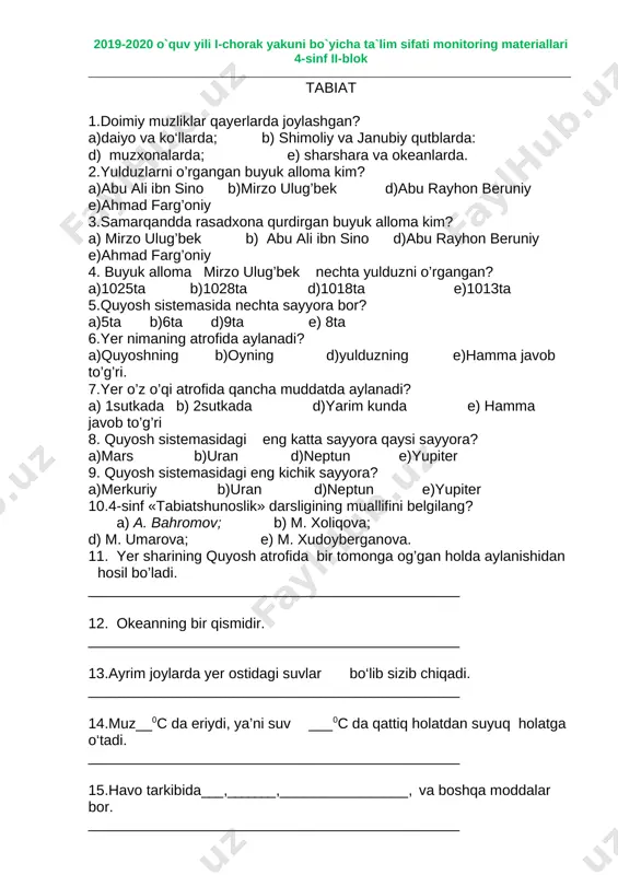a b)1028ta d)1018ta e)1013ta 5.quyosh sistemasida nechta sayyora bor? a)5ta b)6ta d)9ta e) 8ta 6.yer nimaning atrofida aylanadi? a)quyoshning b)oyning d)yulduzning e)hamma javob to’g’ri. 7.yer o’z o’qi atrofida qancha muddatda aylanadi? a) 1sutkada b) 2sutkada d)yarim kunda e) hamma javob to’g’ri 8. quyosh sistemasidagi eng katta sayyora qaysi sayyora? a)mars b)uran d)neptun e)yupiter 9. quyosh sistemasidagi eng kichik sayyora? a)merkuriy b)uran d)neptun e)yupiter 10.4-sinf «tabiatshunoslik» darsligining muallifini belgilang? a) a. bahromov; b) m. xoliqova; d) m. umarova; e) m. xudoyberganova. 11. yer sharining quyosh atrofida bir tomonga og’gan holda aylanishidan hosil bo’ladi. ______________________________________________ 12. okeanning bir qismidir. ______________________________________________ 13.ayrim joylarda yer ostidagi suvlar bo‘lib sizib chiqadi. ______________________________________________ 14.muz__0s da eriydi, ya’ni suv ___0s da qattiq holatdan suyuq holatga o‘tadi. ______________________________________________ 15.havo tarkibida , , , va boshqa moddalar bor. ______________________________________________