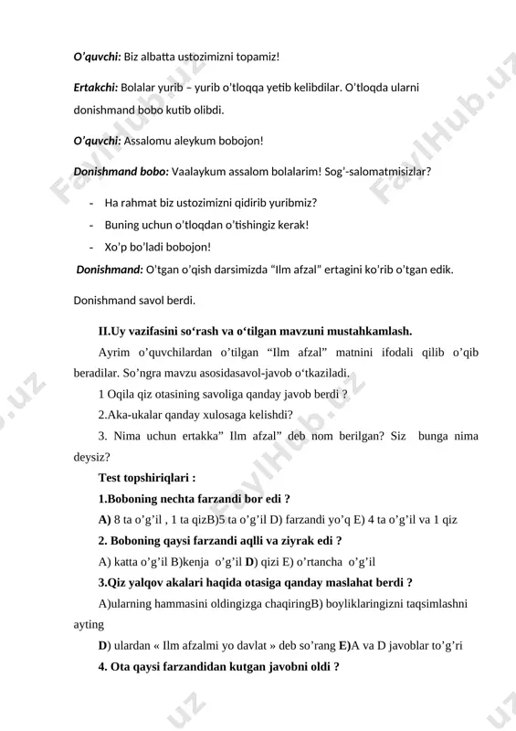 kamlash. ayrim o’quvchilardan o’tilgan “ilm afzal” matnini ifodali qilib o’qib beradilar. so’ngra mavzu asosidasavol-javob o‘tkaziladi. 1 oqila qiz otasining savoliga qanday javob berdi ? 2.aka-ukalar qanday xulosaga kelishdi? 3. nima uchun ertakka” ilm afzal” deb nom berilgan? siz bunga nima deysiz? test topshiriqlari : 1.boboning nechta farzandi bor edi ? a) 8 ta o’g’il , 1 ta qizb)5 ta o’g’il d) farzandi yo’q e) 4 ta o’g’il va 1 qiz 2. boboning qaysi farzandi aqlli va ziyrak edi ? a) katta o’g’il b)kenja o’g’il d) qizi e) o’rtancha o’g’il 3.qiz yalqov akalari haqida otasiga qanday maslahat berdi ? a)ularning hammasini oldingizga chaqiringb) boyliklaringizni taqsimlashni ayting d) ulardan « ilm afzalmi yo davlat » deb so’rang e)a va d javoblar to’g’ri 4. ota qaysi farzandidan kutgan javobni oldi ? a) katta o’g’il b)kenja o’g’il d) qizi e) o’rtancha o’g’il 5 ».ilm afzal »ertagida qaysi maqol keltirilgan ? a) har kim ekkanini …