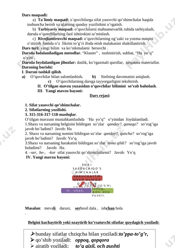 lov, tip-tiniq buloq, oppoq qor, top-toza ko’ylak, tim qora mushuk, to’q qizil rang, eng kuchli hayvon. № 316 –mashq matinni oqib, sifatlarni topib, ularni o’zi bog’langan ot bilan ko’chirish hamda qavs ichiga ma’no turini yozish. katta qayrag’och (hajm bildiruvchi sifat), qalin barglar (hajm bildiruvchi sifat), yoqimli ovoz(xil-xususiyatni bildiruvchi sifat), poyonsiz qir(hajm bildiruvchi sifat), bo’liq boshoqlar(shakl bildiruvchi sifat), keksa otaxon(xil-xususiyatni bildiruvchi sifat). № 317 –mashq. so’zlarni o’qib, so’roqlar yordamida sifatlarni toping. foydali-qanday?, sersuv-qanday?, aqilli-qanday, qaynoq-qanday. № 318 –mashq matinni oqib, sifatlarni topib, ularni o’zi bog’langan so’z bilan ko’chirish hamda qavs ichiga ma’no turini yozish. ko’m-ko’k bargli(rang-tusni bildiruvchi sifat), mayus kozlari(xil-xususiyatni bildiruvchi sifat), juda baquvvat (xil-xususiyatni sifat), chiroyli oyoqlar (xil-xususiyatni bildiruvchi sifat), qip-qizil lolaqizg’aldoq(rang-tusni bildiruvchi sifat). v. mavzuni mustahkamlash: topishmoqlar yod olib, sifatlarni o’zi bo’langan so’z bilan qo’shib yozing. 1.yer tagida oltin qoziq, u hammaga bo’lar oziq (sabzi) 2. pishsa bemaza, pishmasa mazali (bodring) 3. uni pishirsang bo’lar shirin osh, pishirmasang bo’lar …