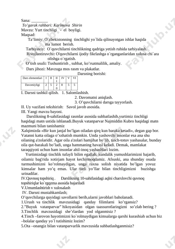 tiko d. lasetti, kaptiva, malibu e. epika, mersedes, neksiya vi..mavzuni umumlashtirib ,faol o`quvchilarni baholash. vii.. uyga vazifa . o`qib,savollarga javob yozib kelish va “ona vatan”she`rini yod olish. sana: ________ to’garak rahbari: karimova shirin mavzu: yurt tinchligi - el boyligi. maqsad: ta’limiy: o`zbekistonning tinchlighi yo`lida qilinayotgan ishlar haqida ma`lumot berish. tarbiyaviy: o`quvchilarni tinchlikning qadriga yetish ruhida tarbiyalash. rivojlantiruvchi: o'quvchilarni ijodiy fikrlashga o`rganganlaridan xulosa chi`ara olishga o`rgatish. o’tish usuli: tushuntirish , suhbat, ko’rsatmalilik, amaliy. dars jihozi: mavzuga mos rasm va plakatlar. darsning borishi: dars elementlari i ii iii iv v vi davomiyligi 2 5 20 8 5 5 i. darsni tashkil qilish. 1. salomlashish. 2. davomatni aniqlash. 3. o’quvchilarni darsga tayyorlash. ii. uy vazifani tekshirish: savol javob asosida. iii. yangi mavzu bayoni. darslikning 8-sahifasidagi rasmlar asosida suhbatlashib,yurtimiz tinchligi haqidagi matn ustida ishlanadi.buyuk vatanparvar najmiddin kubro haqidagi matn mazmuni bilan tanishamiz xalqimizda «bir kun janjal bo’lgan oiladan qirq kun baraka ketadi», degan gap …
