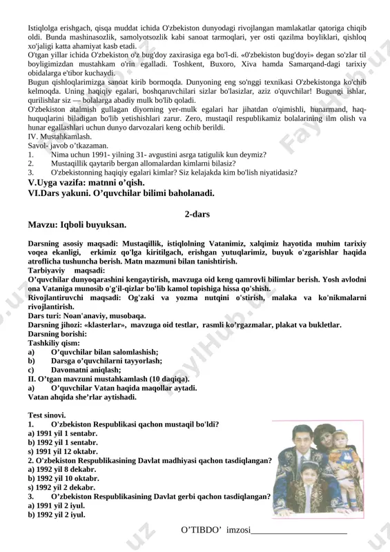 zlidir. o‘zbekistonning mustaqillikka erishishi o‘z-o‘zidan bo‘lgani yo‘q. bu bir necha yillar mobaynida davom etgan kurashlar natijasi. mustaqillik tufayli milliy davlatchiligimiz, ko‘xna qadriyatlarimiz tiklandi, biz jahondagi barcha xalqlar qatori ozod va erkin bo‘ldik. bugun hayotimizning qaysi jabha va sohasini olmaylik, erkinlikka va ozodlikka erishgan, o‘z aql-zakovati, bilimi va kuch qudratiga ishongan xalqimiz o‘zining amaliy ishlari bilan buyuk marralarga ko‘tarilishiga qodir ekanini isbotlamoqda (dars jarayonida mustaqillik va vatan mavzusiga oid slaydlar va plakatlar foydalaniladi). iii. yangi mavzu bayoni. (15 daqiqa) mangulikka tatigulik kun safar barnoyev 1991- yil 31- avgust o'zbekistonimiz uchun asrga tati-gulik kun bo'ldi. shu kundan boshlab o'zbekiston zaminida mardona «mustaqillik» so'zi tilimizga ko'chdi, ongimiz, tilimizdagi qulf sharaqlab ochilib ketdi. o'tgan davr mobaynida yoshi ulug'lar ham, yoshi kichiklar ham qayta tug'ildi. bobomiz sohibqiron amir temurni tanidik. shoh va shoir, sarkarda bobur mirzoning ruhini shod etdik. imom al-buxoriy va imom at-termiziy, bahovuddin naqshbandiy, abdulxoliq g'ijduvoniy, xoja ali romitaniy, burhoniddin marg'inoniy kabi yuzlab …