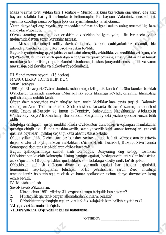 i. 1991 yil 31 avgustdan e‘tiboran o‗zbekiston tarixida yangi davr boshlandi.dunyo xaritasida yana bitta mustaqil davlat — o‗zbekiston respublikasi paydo bo‗ldi. mustaqillik tinch, demokratik, parlament yo‗li bilan qurbonlarsiz, umumxalq tomonidan yakdillik bilan ma‘qullandi. mana yigirma to‘rt yildan beri 1 sentabr – mustaqillik kuni biz uchun eng ulug‗, eng aziz bayram sifatida har yili nishonlanib kelinmoqda. bu bayram vatanimiz mustaqilligi, yurtimiz ozodligi ramzi bo‗lgani bois uni aynan shunday ta‘rif etamiz. vatan dunyodagi eng buyuk, eng muqaddas ne‘mat bo‗lgani uchun uning mustaqilligi ham shu qadar e‘zozlidir. o‗zbekistonning mustaqillikka erishishi o‗z-o‗zidan bo‗lgani yo‗q. bu bir necha yillar mobaynida davom etgan kurashlar natijasi. mustaqillik tufayli milliy davlatchiligimiz, ko‗xna qadriyatlarimiz tiklandi, biz jahondagi barcha xalqlar qatori ozod va erkin bo‗ldik. bugun hayotimizning qaysi jabha va sohasini olmaylik, erkinlikka va ozodlikka erishgan, o‗z aql-zakovati, bilimi va kuch qudratiga ishongan xalqimiz o‗zining amaliy ishlari bilan buyuk marralarga ko‗tarilishiga qodir ekanini isbotlamoqda (dars jarayonida mustaqillik va vatan mavzusiga …