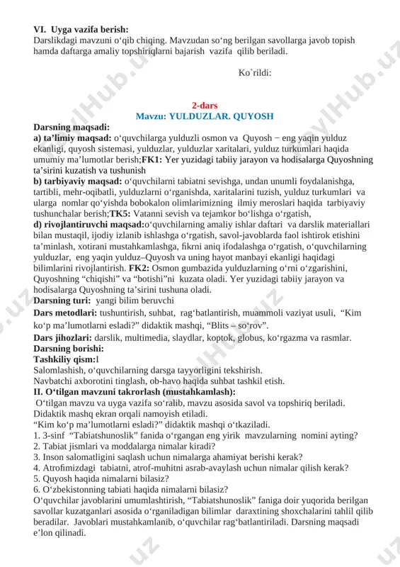 gan slaydlar namoyish etiladi. suv havzalari haqida ma’lumotlar beriladi. asosiy o‘rganiladigan mavzular mazmuni, dars jarayonida o‘tkaziladigan amaliy ishlar, olib boriladigan kuzatishlar, ularni tahlil qilish, darslikdagi materiallar bilan ishlash, kundalik kuzatish daftarining yuritilishi, 4-sinf uchun chop etilgan geograﬁk atlas, uning mazmuni, atlas asosida olib boriladigan amaliy ishlar haqida ma’lumotlar beriladi. iv. yangi mavzuni mustahkamlash: darslikning 4-5 betlardagi rasmlar bilan ishlanadi. o‘lkamiz tabiatining go‘zalligi va hayvonot olamining boy ekanligini ko‘rishimiz mumkin.mustahkamlash uchun savollar berilib, klaster usulidan foydalangan holda kichik guruhlarda ishlanib, 4-sinf “tabiatshunoslik” fanidan o‘rganiladigan bilimlarning tarmoqlari «bilimlar daraxti»da davom ettirilib, shakllantiriladi. v. darsni yakunlash va o‘quvchilarni baholash: dars davomida faol ishtirok etgan o‘quvchilar bilimi tahlil qilinib,baholanadi. vi. uyga vazifa berish: darslikdagi mavzuni o‘qib chiqing. mavzudan so‘ng berilgan savollarga javob topish hamda daftarga amaliy topshiriqlarni bajarish vazifa qilib beriladi. ko`rildi: 2-dars mavzu: yulduzlar. quyosh darsning maqsadi: a) ta’limiy maqsad: o‘quvchilarga yulduzli osmon va quyosh − eng yaqin yulduz ekanligi, quyosh sistemasi, yulduzlar, …