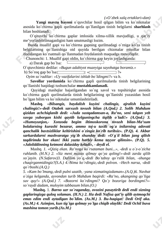 anishiga oid quyida berilgan chizmalar misollar bilan ifodalangan ko`rsatmali qo`llanmadan foydalanish maqsadga muvofiqdir. chunonchi: 1. muallif gapi oldin, ko`chirma gap keyin joylashganda: ( ////////////////// ) a) darak gap bo`lsa: : . o`qtuvchimiz dedilar: «bugun adabiyot muzeyiga sayohatga boramiz.» b) so`roq gap bo`lsa: :: « ?» oyim so`radilar: «uy vazifalarini ishlab bo`ldingmi?» va h. savollar yordamida ko`chirma gapli qurilmalarda tinish belgilarining qo`llanishi haqidagi tushunchalar mustahkamlanadi. quyidagi mashqlar bajarilgandan so`ng savol va topshiriqlar asosida ko`chirma gapli qurilmalarda tinish belgilarining qo`llanishi yuzasidan hosil bo`lgan bilim va ko`nikmalar umumlashtiriladi. mashq. «bilsangiz, haydalish kuyini chalingiz, ajralish kuyini chalingiz!»-dedi otabek sarxush tovush bilan (a.qod.) 2. solih mahdum qizidan achchiqlanib dedi: «juda sustqadamsan-a, ra’no, seni talqon yeb suvga yuborgan kishi qaytib kelguningcha tiqilib o`ladi!» (a.qod.) 3. «humoyunjon,- xonzoda begim iltimoskorona tovush bilan-ma’sum bolalarning kurashi bezarar, ammo toj-u taxtli og`a inilarning adovati qanchalik baxtsizliklar keltirishini o`zingiz ko`rib turibsiz». (p.q). 4. akbar sarkardalarni mashvaratga yig`ib shunday dedi: «o`g`il bilan …
