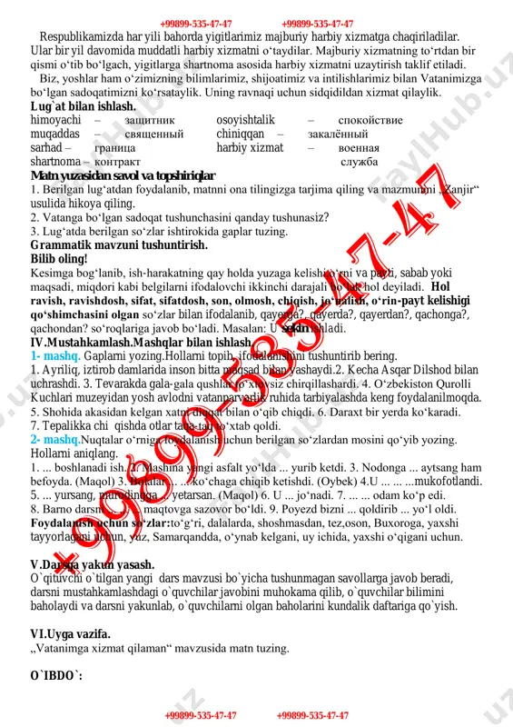 iqqan va mard bo‘lishi kerak. +99899-535-47-47 +99899-535-47-47 +99899-535-47-47 +99899-535-47-47 respublikamizda har yili bahorda yigitlarimiz majburiy harbiy xizmatga chaqiriladilar. ular bir yil davomida muddatli harbiy xizmatni o‘taydilar. majburiy xizmatning to‘rtdan bir qismi o‘tib bo‘lgach, yigitlarga shartnoma asosida harbiy xizmatni uzaytirish taklif etiladi. biz, yoshlar ham o‘zimizning bilimlarimiz, shijoatimiz va intilishlarimiz bilan vatanimizga bo‘lgan sadoqatimizni ko‘rsataylik. uning ravnaqi uchun sidqidildan xizmat qilaylik. lug`at bilan ishlash. himoyachi – zashitnik osoyishtalik – spokoystvie muqaddas – svyashenniy chiniqqan – zakalyonniy sarhad – granitsa harbiy xizmat – voennaya shartnoma – kontrakt slujba matn yuzasidan savol va topshiriqlar 1. berilgan lug‘atdan foydalanib, matnni ona tilingizga tarjima qiling va mazmunini „zanjir“ usulida hikoya qiling. 2. vatanga bo‘lgan sadoqat tushunchasini qanday tushunasiz? 3. lug‘atda berilgan so‘zlar ishtirokida gaplar tuzing. grammatik mavzuni tushuntirish. bilib oling! kesimga bog‘lanib, ish-harakatning qay holda yuzaga kelishi,o‘rni va payti, sabab yoki maqsadi, miqdori kabi belgilarni ifodalovchi ikkinchi darajali bo‘lak hol deyiladi. hol ravish, ravishdosh, sifat, …