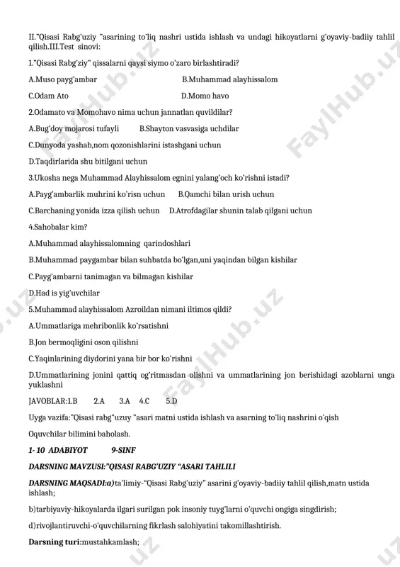 sh bosqichida: i.asardan berilgan parcha yuzasidan savol-javob:1.ukosha muhammad alayhissalomdan nimani talab qildi?2.muhammad alayhissalom bu vaziyatda qanday yo’i tutdi? 3.ukoshaning asli niyati nima edi? 4.sahobalar muhammad alayhissalomga qanday ta’rif va tavsiflar berdilar? 5.rasul alayhissalomning jon berish paytidagi ruhiy holatlari,yaqinlari va sahobalarining iztirobi asarda qay tarzda berilgan? 6.rasul alayhissalomning o’z ummatlariga bo’lgan mehribonliklarini izohlang. ii.”qisasi rabg’uziy ”asarining to’liq nashri ustida ishlash va undagi hikoyatlarni g’oyaviy-badiiy tahlil qilish.iii.test sinovi: 1.”qisasi rabg’ziy” qissalarni qaysi siymo o’zaro birlashtiradi? a.muso payg’ambar b.muhammad alayhissalom c.odam ato d.momo havo 2.odamato va momohavo nima uchun jannatlan quvildilar? a.bug’doy mojarosi tufayli b.shayton vasvasiga uchdilar c.dunyoda yashab,nom qozonishlarini istashgani uchun d.taqdirlarida shu bitilgani uchun 3.ukosha nega muhammad alayhissalom egnini yalang’och ko’rishni istadi? a.payg’ambarlik muhrini ko’risn uchun b.qamchi bilan urish uchun c.barchaning yonida izza qilish uchun d.atrofdagilar shunin talab qilgani uchun 4.sahobalar kim? a.muhammad alayhissalomning qarindoshlari b.muhammad paygambar bilan suhbatda bo’lgan,uni yaqindan bilgan kishilar c.payg’ambarni tanimagan va bilmagan kishilar d.had is yig’uvchilar …