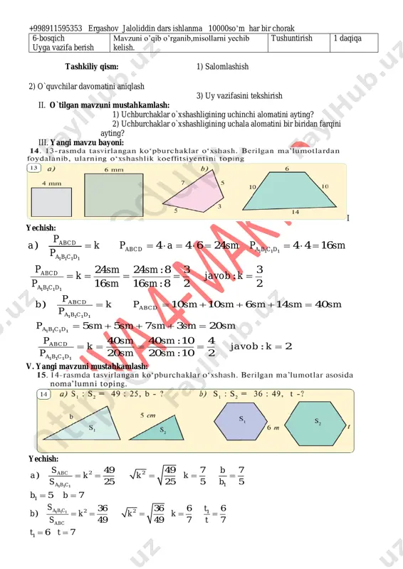 i 2 daqiqa 2-bosqich ehtiyoj(refleksiyalarni aniqlash) dars shiori tanlanadi.dars davomida rioya qilish lozim bo’lgan qoidalar belgilanadi. suhbat 2 daqiqa 3- bosqich darsning borishi 1.o’tgan darsni so’rab baholash. 2.yangi mavzu bayoni 3.tarqatma materiallar. 4.test topshiriqlari. 5.”to’g’risini top” o’yini o’ynaladi. 6.fanlararo bog’liqlik. savol-javob izlanish izlanish 5 daqiqa 5 daqiqa 5 daqiqa 5 daqiqa 4 daqiqa 4 daqiqa 4-bosqich mustahkamlash 1.mavzu bo’yicha kitobda keltirilgan misol va masalalar yechiladi. 2.misol va masala yechishda o’quvchilarda uchragan kamchiliklar tushuntiriladi. 3.darslikdagi savollarga javob topiladi. 4.boshqotirma yechiladi. doska bilan ishlash munozara suhbat izlanish 5 daqiqa 2 daqiqa 2 daqiqa 5 daqiqa 5-bosqich dars yakuni va baholash o’quvchilarning darsda1 ishtiroki hisobga olinib,reytingi e’lon qilinadi.dars yakunlanadi. baholash 2 daqiqa +998911595353 ergashov jaloliddin dars ishlanma 10000so’m har bir chorak 6-bosqich uyga vazifa berish mavzuni o’qib o’rganib,misollarni yechib kelish. tushuntirish 1 daqiqa tashkiliy qism: 1) salomlashish 2) o`quvchilar davomatini aniqlash 3) uy vazifasini tekshirish ii. o`tilgan mavzuni mustahkamlash: 1) uchburchaklar o`xshashligining uchinchi …