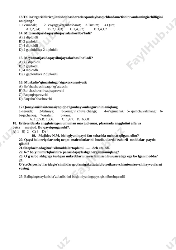 bo’ladi? a) 2 diploidli b) 2 gaploidli c) 4 diploidli d) 2 gaploidliva 2 diploidli 15. meyoznatijasidaqaysihujayralarhosilbo’ladi? a) ) 2 diploidli b) 2 gaploidli c) 4 diploidli d) 2 gaploidliva 2 diploidli 16. muskulto’qimasiningo’zigaxosxususiyati: a) bo`shashuvchivaqo`zg`atuvchi b) bo`shashuvchivaqisqaruvchi c) faqatqisqaruvchi d) faqatbo`shashuvchi 17.qonaylanishsistemasiyopiqbo’lganhayvonlarguruhinianiqlang. 1-nereida; 2-bitiniya; 3-yomg’ir chuvalchangi; 4-o’rgimchak; 5- qumchuvalchang; 6-baqachanoq; 7-asalari; 8-kana. a. 1,3,5.b. 1,2,6. c. 1,4,7. d. 6,7,8 18. eritrositlarda angglutsiogen umuman mavjud emas, plazmada angglutini alfa va betta mavjud. bu qaysiqonguruhi?. a) 1 b) 2 c) 3 d) 4 19. .majidov n.m. biologiyani qaysi fan sohasida mehnat qilgan. olim? 20. qaysi bakteriyalar oziq-ovqat mahsulotlarini buzib, ularda zaharli moddalar paydo qiladi? 21.sitoplazmadagiturlixilmoddalartoplami …….deb ataladi. 22. 6-7 bo`yinumirtqlariniro`parasidajoylashganorgannianiqlang? 23. o`g`iz bo`shlig`iga tushgan mikroblarni zararlantirish hususiyatiga ega bo`lgan modda? 24. o`rtaosiyocho`llaridagio`simliklarqoplamigakattatalofotyetkazuvchisutemizuvchihayvonlarniyozing. 25. baliqdaqonaylanisha`zolariishini bosh miyaningqaysiqismiboshqaradi? biologiya testirovanie 1-variant 1. opredelite kornevishnoe rastenie. a) funariya; b) mnogovetvistiy xvosh; c) venerin volos; d) vodyanoy paporotnik; a. a,b,c. b. d,e. c. b,c. d. …