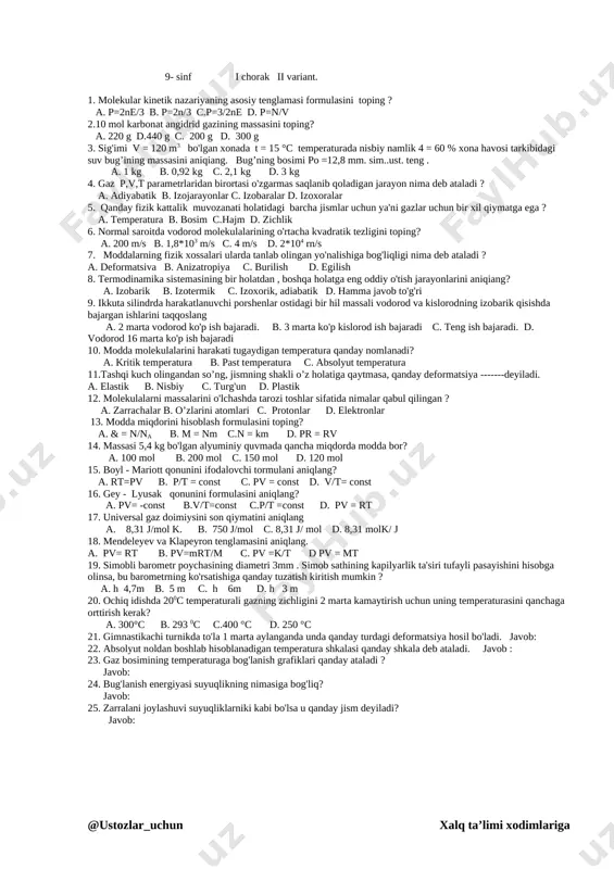 l b. boyl - mariott s. gey – lyussak d. fyodorov 14. o'garmas temperaturada bosimi hajmga bog'liq bo'lgan ………. bug' qanday ataladi a. to'yingan bug' b. to'yinmagan bug' c. sovugan bug' d. h.j. to'g'ri. 15. krisstallar ichida zarralar faqat 230 usulda joylanishini qaysi olim aniqlagan ? a. fyodorov b. beruniy c. tixamirov d. geybel 16. temperatura qanday bo’lganda gaz molekulalari ilgarilanma harakatining o'rtacha kinetik energiyasi 6,21 10-21 j ga teng bo’ladi? a.210c b23 0 c c.30 0c d20 c 17. 27 °c temperaturada vodorod molekulasining o'rtacha kvadratik tezligini toping? a. 2 km/s b. 1,2 km/s c. 1,9km/s d.6 m/s 18. havoning nisbiy namligini o'lchaydigan asbobning nomini toping ? a. barometr b. tanometr c. gigrometr d. metall manometr 19. 1 gm suv tomchisida qancha molekula bor? a. 4*1010 b.3,7* 1022 c. 4*1022 d. 3*1012 20. molyar massani hisoblash formulasini toping. a. m= m0n b. m= kl c. m=n d. pv= rt …