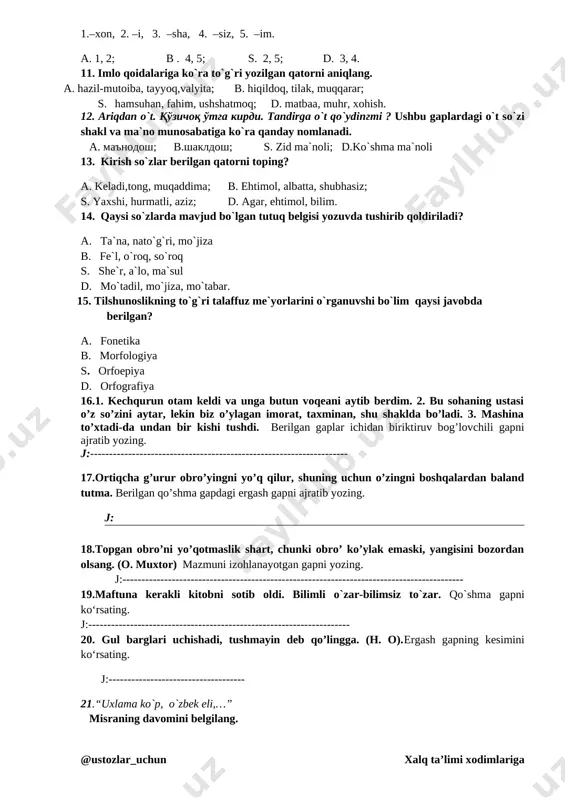 o`timli fe`llarga b)o`timsiz fe`llarga s) bo`lishsiz fe`llarga d) o `tgan zamon fe`llariga 10. –o`g`il –soziga quyidagi qaysi qo`shimshalar qo`shilsa tovush tushishi vujudga keladi. 1.–xon, 2. –i, 3. –sha, 4. –siz, 5. –im. a. 1, 2; b . 4, 5; s. 2, 5; d. 3, 4. 11. imlo qoidalariga ko`ra to`g`ri yozilgan qatorni aniqlang. a. hazil-mutoiba, tayyoq,valyita; b. hiqildoq, tilak, muqqarar; s. hamsuhan, fahim, ushshatmoq; d. matbaa, muhr, xohish. 12. ariqdan o`t. qo'zichoq o'tga kirdi. tandirga o`t qo`ydingmi ? ushbu gaplardagi o`t so`zi shakl va ma`no munosabatiga ko`ra qanday nomlanadi. a. ma'nodosh; b.shakldosh; s. zid ma`noli; d.ko`shma ma`noli 13. kirish so`zlar berilgan qatorni toping? a. keladi,tong, muqaddima; b. ehtimol, albatta, shubhasiz; s. yaxshi, hurmatli, aziz; d. agar, ehtimol, bilim. 14. qaysi so`zlarda mavjud bo`lgan tutuq belgisi yozuvda tushirib qoldiriladi? a. ta`na, nato`g`ri, mo`jiza b. fe`l, o`roq, so`roq s. she`r, a`lo, ma`sul d. mo`tadil, mo`jiza, mo`tabar. 15. tilshunoslikning to`g`ri talaffuz me`yorlarini o`rganuvshi …