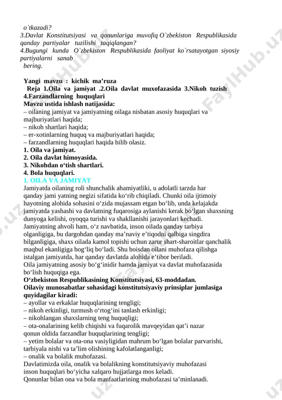 n o‘tish shartlari. 4. bola huquqlari. 1. oila va jamiyat jamiyatda oilaning roli shunchalik ahamiyatliki, u adolatli tarzda har qanday jami yatning negizi sifatida ko‘rib chiqiladi. chunki oila ijtimoiy hayotning alohida sohasini o‘zida mujassam etgan bo‘lib, unda kelajakda jamiyatda yashashi va davlatning fuqarosiga aylanishi kerak bo‘lgan shaxsning dunyoga kelishi, oyoqqa turishi va shakllanishi jarayonlari kechadi. jamiyatning ahvoli ham, o‘z navbatida, inson oilada qanday tarbiya olganligiga, bu dargohdan qanday ma’naviy e’tiqodni qalbiga singdira bilganligiga, shaxs oilada kamol topishi uchun zarur shart-sharoitlar qanchalik maqbul ekanligiga bog‘liq bo‘ladi. shu boisdan oilani muhofaza qilishga istalgan jamiyatda, har qanday davlatda alohida e’tibor beriladi. oila jamiyatning asosiy bo‘g‘inidir hamda jamiyat va davlat muhofazasida bo‘lish huquqiga ega. o‘zbekiston respublikasining konstitutsiyasi, 63-moddadan. oilaviy munosabatlar sohasidagi konstitutsiyaviy prinsiplar jumlasiga quyidagilar kiradi: – ayollar va erkaklar huquqlarining tengligi; – nikoh erkinligi, turmush o‘rtog‘ini tanlash erkinligi; – nikohlangan shaxslarning teng huquqligi; – ota-onalarining kelib chiqishi va fuqarolik mavqeyidan qat’i nazar qonun …