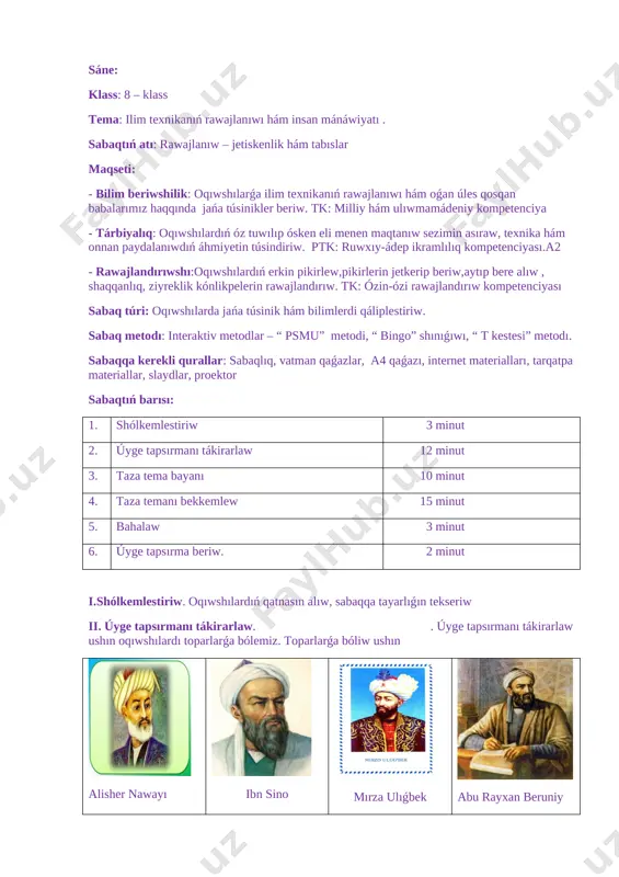 bunıń ushın hár bir toparǵa tapsırmalar beriledi hám oqıwshılar bul tapsırmalardı psmu metodı arqalı talqılawı kerek. 1. kompyuter hám qol telefonları tosattan ómirimizden ǵayıp bolǵanda ne bolar edi? 2. dúnyada elektr toǵısız jasawǵa tuwrı kelgende ne bolar edi? 3. sizge dúnyadaǵı bir nárseni ózgertiw imkanı berilgende neni ózgertken bolar edińiz? 4. jer jzinde terekler, ósimlikler bolmaǵanda ne bolar edi? p – pikirińizdi keltiriń s – sebebin jazıń m – mısallar keltiriń u – pikirlerińizdi ulıwmalastırıń tapsırmalar jazıp bolınǵannan keyin, topardan lider saylanıp juwapların oqıp beredi, qosımsha topar aǵzaları tarepinen tolıqtırıladı. oqıwshılar bahaları menen bahalanadı. iii. taza tema bayanı: ilim texnikanıń rawajlanıwı hám insane mánáwaiyatı. búgingi kúnde ilim texnika tez pát rawajlanıp barmaqta, derlik hár kúni jańa maģlıwmatlar, ashılıwlar, jańalıqlar haqqında esitemiz. [image: ] oyanıw dáwiri dáslep shıģısta baslanģan usı dáwirde jasaģan ullı alımlarımız ilim pánniń rawajlanıwına salmaqlı úles qosqan. batısta ilim pánniń rawajlanıwına úlken úles qosqan alımlar bular – aristotel, …