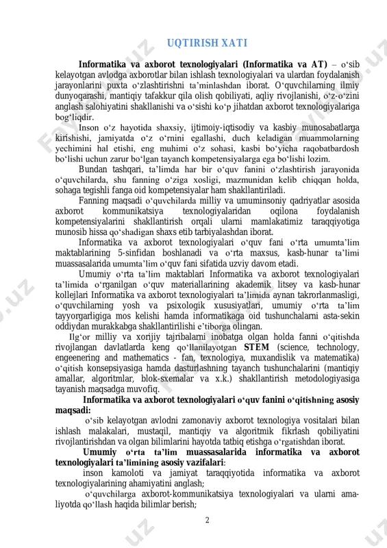 rni asta-sekin oddiydan murakkabga shakllantirilishi e’tiborga olingan. ilg‘or milliy va xorijiy tajribalarni inobatga olgan holda fanni o‘qitishda rivojlangan davlatlarda keng qo‘llanilayotgan stem (science, technology, engeenering and mathematics - fan, texnologiya, muxandislik va matematika) o‘qitish konsepsiyasiga hamda dasturlashning tayanch tushunchalarini (mantiqiy amallar, algoritmlar, blok-sxemalar va x.k.) shakllantirish metodologiyasiga tayanish maqsadga muvofiq. informatika va axborot texnologiyalari o‘quv fanini o‘qitishning asosiy maqsadi: o‘sib kelayotgan avlodni zamonaviy axborot texnologiya vositalari bilan ishlash malakalari, mustaqil, mantiqiy va algoritmik fikrlash qobiliyatini rivojlantirishdan va olgan bilimlarini hayotda tatbiq etishga o‘rgatishdan iborat. umumiy o‘rta ta’lim muassasalarida informatika va axborot texnologiyalari ta’limining asosiy vazifalari: inson kamoloti va jamiyat taraqqiyotida informatika va axborot texnologiyalarining ahamiyatini anglash; o‘quvchilarga axborot-kommunikatsiya texnologiyalari va ularni ama- liyotda qo‘llash haqida bilimlar berish; 3 kompyuterda masalalar yechish texnologiyalari va asosiy bosqichlarini ketma-ketlikda to‘g‘ri bajarishga o‘rgatish; algoritmik tuzilmalar, algoritmlash va dasturlash asoslari haqida bilim ber- ish; kompyuterning dasturiy ta’minoti va ularning imkoniyatlarini ajrata bilish hamda amaliyotda qo’llay …