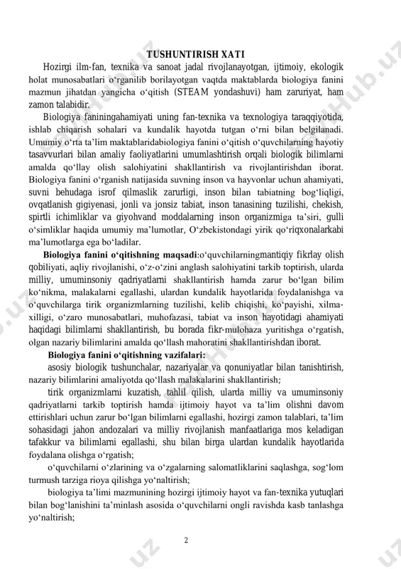 shunchalar, nazariyalar va qonuniyatlar bilan tanishtirish, nazariy bilimlarini amaliyotda qo‘llash malakalarini shakllantirish; tirik organizmlarni kuzatish, tahlil qilish, ularda milliy va umuminsoniy qadriyatlarni tarkib toptirish hamda ijtimoiy hayot va ta’lim olishni davom ettirishlari uchun zarur bo‘lgan bilimlarni egallashi, hozirgi zamon talablari, ta’lim sohasidagi jahon andozalari va milliy rivojlanish manfaatlariga mos keladigan tafakkur va bilimlarni egallashi, shu bilan birga ulardan kundalik hayotlarida foydalana olishga o‘rgatish; o‘quvchilarni o‘zlarining va o‘zgalarning salomatliklarini saqlashga, sog‘lom turmush tarziga rioya qilishga yo‘naltirish; biologiya ta’limi mazmunining hozirgi ijtimoiy hayot va fan-texnika yutuqlari bilan bog‘lanishini ta’minlash asosida o‘quvchilarni ongli ravishda kasb tanlashga yo‘naltirish; 3 tabiat va uning barcha boyliklariga oqilona munosabatda bo‘lish fazilatlarini yosh avlod ongiga singdirish; biologik bilimlar zaminida mahalliy o‘simlik va hayvon turlari, seleksiya yutuqlari, qadimda yashab ijod etgan buyuk allomalar va hozirgi olimlarning biologiyaga oid ishlari bilan tanishtirish orqali o‘quvchilarni milliy istiqlol va vatanparvarlik ruhida tarbiyalash, biologiyadan olgan bilimlarini hayotda qo‘llay olish kompetensiyalarini shakllantirishni talab qilmoqda. …