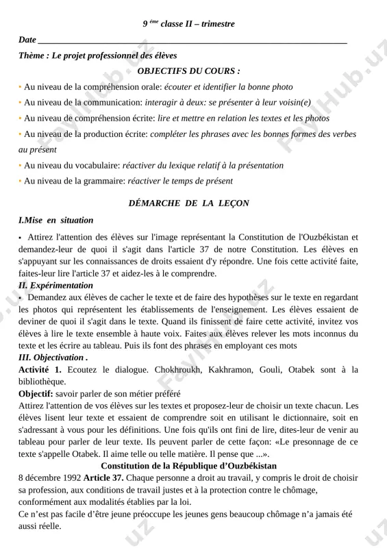 parler de leur texte. ils peuvent parler de cette façon: «le presonnage de ce texte s'appelle otabek. il aime telle ou telle matière. il pense que ...». constitution de la république d’ouzbékistan 8 décembre 1992 article 37. chaque personne a droit au travail, y compris le droit de choisir sa profession, aux conditions de travail justes et à la protection contre le chômage, conformément aux modalités établies par la loi. ce n’est pas facile d’être jeune préoccupe les jeunes gens beaucoup chômage n’a jamais été aussi réelle. le coût des études supérieures a considérablement augmenté. malgré tous ces problèmes, les jeunes restent optimistes : ils ont plein de projets d’avenir, ils s’amusent, ils travaillent beaucoup, ils voyagent, ils veulent aimer et être aimés. ils croient en avenir. comme nous le savons, il y a beaucoup de métiers: ouvriers, professeurs, agriculteurs, aviateurs, médecins, philosophes, journalistes, géologues, peintres, compositeurs, architectes, électriciens, internautes, …