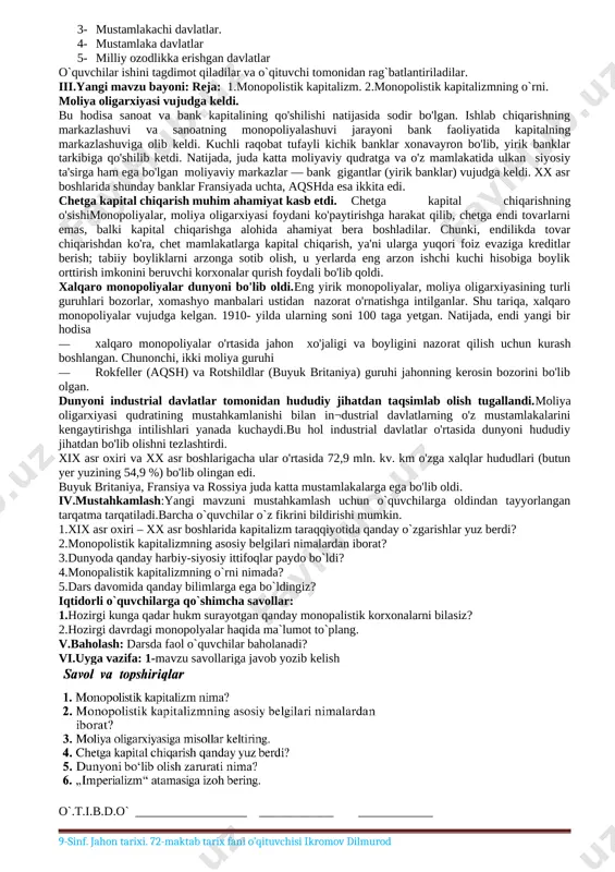 1918 -yilgachajahon tarixida sodir bo‘lgan voqealar yuzasidan insoniyatning tarixiy evolyusiyasi, inson va jamiyat, jamiyat ma’naviy hayotining shakllanishi, taraqqiyot, davlat, iqtisodiy, ijtimoiy, diniy, siyosiy va madaniy jarayonlari haqida ma’lumot bera oladi darsning blok sxemasi: № darsning qismlari belgilangan vaqt. 1. tashkiliy qism 3 daqiqa 2. o`tilgan mavzuni takrorlash 12 daqiqa 3. yangi mavzu bayoni 14 daqiqa 4. mustahkamlash 12 daqiqa 5. baholash 2 daqiqa 6. uyga vazifa 2 daqiqa i.tashkiliy qism: salomlashish,davomatni aniqlash, sinf tozaligini kuzatish, diyorimizda va dunyoda bo`layotgan voqealar bilan o`quvchilarni tanishtirish. ii.o`tilgan mavzuni takrorlash: 1-tadbir: o`quvchilarning 8-sinfda olgan bilimlari sinab ko`rish maqsadida “alifbo” mashqini o`tkazamiz. o`quvchilara4 qog`oziga yozilgan “alifbo” harflariga tegishli davlatlar nomi va unda sodir bo`lgan va bo`layotgan voqealarni yozadilar. 2-tadbir: bajarilgan ishlar xona devoriga ilinib, ko`rgazma tashkil etiladi. ko`rgazma o`quvchilar tomonidan o`rganib chiqiladi. to`ldirilishi lozim bo`lgan ishlar boshqa o`quvchilar tomonidan to`ldiriladi. 3-tadbir: ko`rgazmadagi harflar o`quvchilar tomonidan qayta olinib, doskaga ilingan vatmandagi so`zlar asosida guruhlarga bo`linadilar.vazifa:davlatlarni quyidagi …