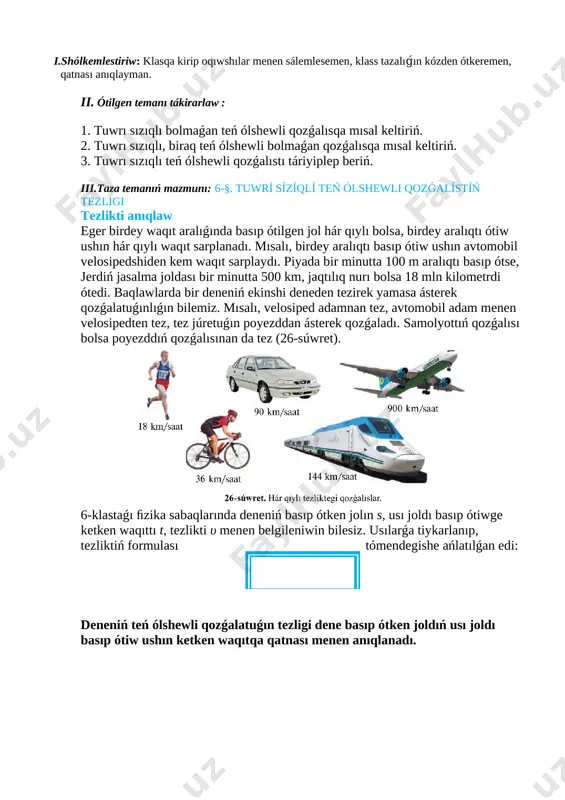 aza temanıń mazmunı: 6-§. tuwrí sízíqlí teń ólshewli qozǵalístíń tezligi tezlikti anıqlaw eger birdey waqıt aralıǵında basıp ótilgen jol hár qıylı bolsa, birdey aralıqtı ótiw ushın hár qıylı waqıt sarplanadı. mısalı, birdey aralıqtı basıp ótiw ushın avtomobil velosipedshiden kem waqıt sarplaydı. piyada bir minutta 100 m aralıqtı basıp ótse, jerdiń jasalma joldası bir minutta 500 km, jaqtılıq nurı bolsa 18 mln kilometrdi ótedi. baqlawlarda bir deneniń ekinshi deneden tezirek yamasa ásterek qozǵalatuǵınlıǵın bilemiz. mısalı, velosiped adamnan tez, avtomobil adam menen velosipedten tez, tez júretuǵın poyezddan ásterek qozǵaladı. samolyottıń qozǵalısı bolsa poyezddıń qozǵalısınan da tez (26-súwret). [image: c:\users\embergenov jennis\desktop\1.png] 6-klastaǵı ﬁzika sabaqlarında deneniń basıp ótken jolın s, usı joldı basıp ótiwge ketken waqıttı t, tezlikti υ menen belgileniwin bilesiz. usılarǵa tiykarlanıp, tezliktiń formulası tómendegishe ańlatılǵan edi: deneniń teń ólshewli qozǵalatuǵın tezligi dene basıp ótken joldıń usı joldı basıp ótiw ushın ketken waqıtqa qatnası menen anıqlanadı. deneniń teń ólshewli qozǵalısındaǵı tezligi joldıń …