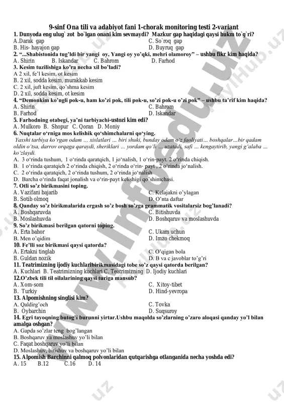11. alpomishning singlisi kim? a. qaldirg’och c. tovka b. oybarchin d. suqsuroy 12. farhodning otabegi, ya’ni tarbiyachi-ustozi kim edi? a. mulkoro b. shopur c. qoran d. moniy 13. “...shabistonida tug’ldi bir yangi oy, yangi oy yo’qki, mehri olamoroy” – ushbu fikr kim haqida? a. shirin b. iskandar c. bahrom d. farhod 14. “demonkim ko’ngli pok-u, ham ko’zi pok, tili pok-u, so’zi pok-u o’zi pok” – ushbu ta’rif kim haqida? a. shirin c. bahrom b. farhod d. iskandar 15. alpomish barchinni qalmoq polvonlaridan qutqarishga otlanganida necha yoshda edi? a. 15 b.12 c.16 d. 14 9-sinf ona tili va adabiyot fani 1-chorak monitoring testi 2-variant 1. dunyoda eng ulug` zot bo`lgan onani kim sevmaydi? mazkur gap haqidagi qaysi hukm to`g`ri? a.darak gap c. so`roq gap b. his- hayajon gap d. buyruq gap 2. “...shabistonida tug’ldi bir yangi oy, yangi oy yo’qki, mehri olamoroy” – ushbu fikr kim haqida? a. shirin b. iskandar …