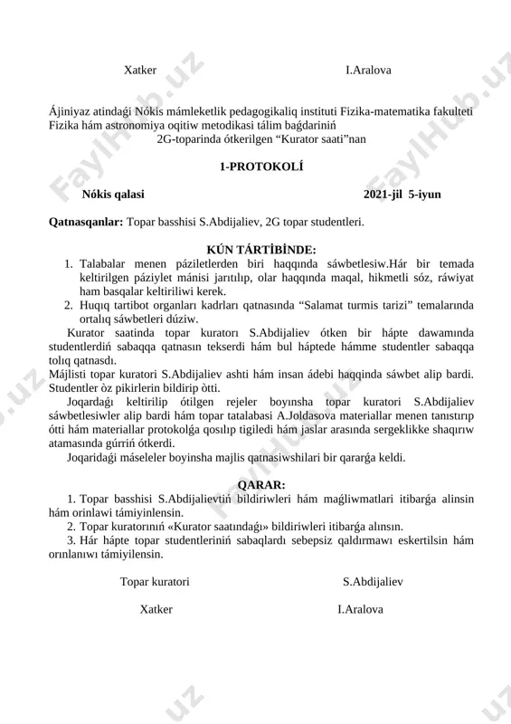 ikir alisiwlar menen dawam etti. joqarıdaǵı máselelerdi esapqa alip majilis qatnasiwshilari bir qararǵa keldi. qarar: 1. topar kuratorı s.abdijalievtiń elimizde hám dúnyada bolıp atırǵan jańalıqlar haqqındaǵı bayanatları maǵlıwmat ushın qabıl etilsin. 2. hár hápte topar studentlerinin “axborot saati” na toliq qatnasiwi támiyinlensin. topar kuratorı s.abdijaliev xatker i.aralova ájiniyaz atindaǵi nókis mámleketlik pedagogikaliq instituti fizika-matematika fakulteti fizika hám astronomiya oqitiw metodikasi tálim baǵdariniń 2g-toparinda ótkerilgen “kurator saati”nan 1-protokolí nókis qalasi 2021-jil 5-iyun qatnasqanlar: topar basshisi s.abdijaliev, 2g topar studentleri. kún tárti̇bi̇nde: 1. talabalar menen páziletlerden biri haqqında sáwbetlesiw.hár bir temada keltirilgen páziylet mánisi jarıtılıp, olar haqqında maqal, hikmetli sóz, ráwiyat ham basqalar keltiriliwi kerek. 2. huqıq tartibot organları kadrları qatnasında “salamat turmis tarizi” temalarında ortalıq sáwbetleri dúziw. kurator saatinda topar kuratorı s.abdijaliev ótken bir hápte dawamında studentlerdiń sabaqqa qatnasın tekserdi hám bul háptede hámme studentler sabaqqa tolıq qatnasdı. májlisti topar kuratori s.abdijaliev ashti hám insan ádebi haqqinda sáwbet alip bardi. studentler …