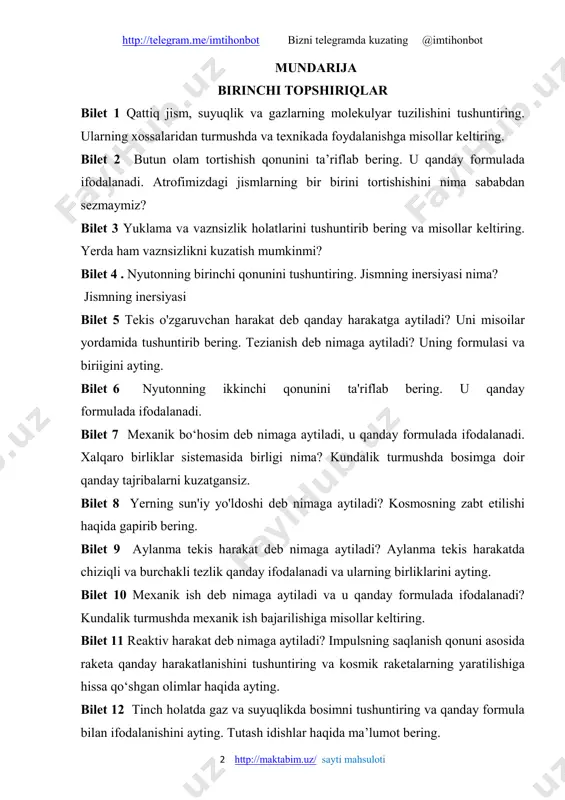 n ifodalanishini ayting. tutash idishlar haqida ma’lumot bering. http://telegram.me/imtihonbot bizni telegramda kuzating @imtihonbot 3 http://maktabim.uz/ sayti mahsuloti bilet 13 ishqalanish kuchi va tinchlikdagi ishqalanish deb nimaga aytiladi? ularning paydo bo‘lish sabablarini misollar yordamida tushuntiring va formulasini yozing. bilet 14 diffuziya deb nimaga aytiladi? gazlar, suyuqliklar va qattiq jismlarda kuzatiladigan diffuziya hodisasini misollar yordamida tushuntiring. bilet 15 markazga intilma va qochma kuchlar nima va qanday formulada ifodalanadi? ulardan turmushda foydalanishga misollar keltiring. bilet 16 qattiq jism suyuqlik va gazlarning molekulyar tuzilishi misollar yordamida tushuntiring. bilet 17 paskal qonunini ta’riflab bering. gidravlik press yordamida paskal qonunining texnikada qo‘llanilishini tushuntiring. bilet 18 aylanma tekis harakatda chiziqli va burchakli tezlik tezlanish. bilet 19 arximed qonuni va uning qo‘llanilishi tushuntiring. jismlarning suzish shartlarini aytib bering. bilet 20 yerning tortishish kuchi ta’sirida gorizontal otilgan jismlarning harakatini tahlil qiling. birinchi kosmik tezlik nima va uning son qiymatini ayting. bilet 21 quvvat va uning birliklari haqida ayting. quvvat, …