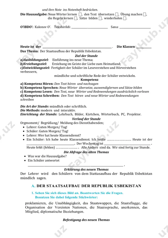 ublik usbekistan. ziel der stunde a)ausbildungsziel: einführung ins neue thema; b)erziehungsziel: erziehung im geiste der liebe zum heimatland; c)entwicklungsziel: fertigkeit der schüler im leseverstehen und hörverstehen verbessern, mündliche und schriftliche rede der schüler entwickeln. kompetenz a) kompetenz hören: den text hören und nachsagen b) kompetenz sprechen: neue wörter übersetze, auswendiglernen und sätze bilden c) kompetenz lesen: den text, neue wörter und redewendungen ausdrückslich vorlesen d) kompetenz schreiben: den text hören und neue wörter und redewendungen schreiben die art der stunde: mündlich oder schriftlich. die methode: modern und interaktiv. einrichtung der stunde: lehrbuch, bilder, kärtchen, wörterbuch, pc, projektor. verlauf der stunde orgmoment/ begrüßung/ meldung des diensthabenden;  lehrer: guten morgen/ tag!  schüler: guten morgen/ tag!  lehrer: wer hat heute klassendienst?  ein schüler: ich habe heute klassendienst. ich heiße ……………………….. heute ist der ______________________________________. der wochentag ist _____________________________________ . heute fehlt (fehlen) …………………….. . alle andere sind da. wir …