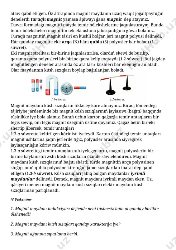 ________ ii. ótilgen temanı tákirarlaw :________________________________________________________ ______________________________________________________________________________________________________________________________________________________________________________________________________________________________________________________________________________________________________________________________________________________________________________________________________________________________________________________________________________________________________ iii.taza temanıń mazmunı: 1-tema. magnit maydaní. magnit maydanín sípatlawshí shamalar tabiyatta sonday tabiyiy metall birikpeleri bar bolıp, olar ayırım denelerdi ózine tartıw qásiyetine iye. denelerdiń bunday qásiyeti olardıń átirapında maydan bar ekenligin bildiredi. bunday maydandı magnit maydanı dep ataw qabıl etilgen. óz átirapında magnit maydanın uzaq waqıt joǵaltpaytuǵın denelerdi turaqlı magnit yamasa ápiwayı ǵana magnit dep ataymız. tuwrı formadaǵı magnitti mayda temir bólekshelerine jaqınlastırayıq. bunda temir bóleksheleri magnittiń tek eki ushına jabısqanlıǵına gúwa bolamız. turaqlı magnittiń magnit tásiri eń kúshli bolǵan jeri magnit polyusi delinedi. hár qanday magnitte eki: arqa (n) hám qubla (s) polyusler bar boladı (1.1-súwret). eki magnit strelkası bir-birine jaqınlastırılsa, olardıń ekewi de burılıp, qarama-qarsı polyusleri bir-birine qarsı kelip toqtaydı (1.2-súwret). bul jaǵday magnitlengen deneler arasında óz ara tásir kúshleri bar ekenligin ańlatadı. olar maydannıń kúsh sızıqları boylap baǵıtlanǵan boladı. [image: c:\users\embergenov jennis\desktop\1.png] magnit maydanı kúsh sızıqların tikkeley kóre almaymız. …