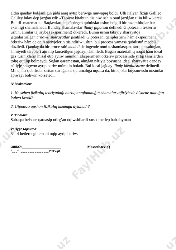 processke sırtqı tásir kórsetilmewine háreket etiledi. bunnan tısqarı, processlerge tiyisli fizikalıq parametrler arasındaǵı baylanıs matematikalıq ańlatpalar arqalı beriledi. usı arqalı fizikler processlerdiń bunnan keyingi barısın yamasa aldın qanday bolǵanlıǵın júdá anıq aytıp beriwge muwapıq boldı. ullı italyan fizigi galileo galiley bılay dep jazǵan edi: «tábiyat kitabı»n túsiniw ushın onıń jazılǵan tilin biliw kerek. bul til–matematika.baqlawlardan kóplegen qubılıslar ushın belgili bir nızamlılıqlar bar ekenligi shamalanadı. bunday shamalawlar ilimiy gipoteza delinedi.gipotezanı tekseriw ushın, alımlar tájiriybe (eksperiment) ótkeredi. bunıń ushın tábiyiy sharayatqa jaqınlastırılǵan arnawlı sharayatlar jaratıladı.gipotezanı qáliplestiriw hám eksperiment ótkeriw hám de onıń nátiyjelerin túsindiriw ushın, bul process yamasa qubılıstıń modeli dúziledi. qanday da bir processtiń modeli delingende onıń ıqshamlasqan, tártipke salınǵan, áhmiyetli tárepleri ajıratıp kórsetilgen jaǵdayı túsiniledi. buǵan materiallıq noqat hám ideal gaz túsiniklerin mısal etip aytıw múmkin.eksperiment ótkeriw processinde sırtqı tásirlerden tolıq qutılıp bolmaydı. soǵan qaramastan, alınǵan nátiyje boyınsha ideal sharayatta qanday nátiyje shıǵıwın aytıp beriw múmkin boladı. bul ideal jaǵday …