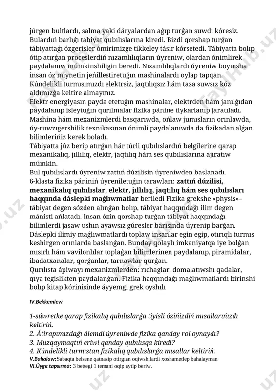 ásir kórsetedi. tábiyatta bolıp ótip atırǵan proceslerdiń nızamlılıqların úyreniw, olardan ónimlirek paydalanıw múmkinshiligin beredi. nızamlılıqlardı úyreniw boyınsha insan óz miynetin jeńillestiretuǵın mashinalardı oylap tapqan. kúndelikli turmısımızdı elektrsiz, jaqtılıqsız hám taza suwsız kóz aldımızǵa keltire almaymız. elektr energiyasın payda etetuǵın mashinalar, elektrden hám janılǵıdan paydalanıp isleytuǵın qurılmalar fizika pánine tiykarlanıp jaratıladı. mashina hám mexanizmlerdi basqarıwda, ońlaw jumısların orınlawda, úy-ruwzıgershilik texnikasınan ónimli paydalanıwda da fizikadan alǵan bilimlerińiz kerek boladı. tábiyatta júz berip atırǵan hár túrli qubılıslardıń belgilerine qarap mexanikalıq, jıllılıq, elektr, jaqtılıq hám ses qubılıslarına ajıratıw múmkin. bul qubılıslardı úyreniw zattıń dúzilisin úyreniwden baslanadı. 6-klasta fizika pániniń úyreniletuǵın tarawları: zattıń dúzilisi, mexanikalıq qubılıslar, elektr, jıllılıq, jaqtılıq hám ses qubılısları haqqında dáslepki maǵlıwmatlar beriledi fizika grekshe «physis»–tábiyat degen sózden alınǵan bolıp, tábiyat haqqındaǵı ilim degen mánisti ańlatadı. insan ózin qorshap turǵan tábiyat haqqındaǵı bilimlerdi jasaw ushın ayawsız gúresler barısında úyrenip barǵan. dáslepki ilimiy maǵlıwmatlardı toplaw insanlar egin egip, otırıqlı turmıs keshirgen orınlarda baslanǵan. …