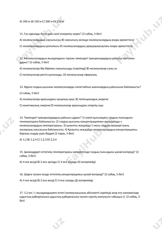 0. shar 200 m biіktіkke tіgіnen kөterіlgende, jel og'an kөldeneң bag'itta belgіlі bіr qashiqtiqta jettі. eger aerostat 250 m qozg'alsa, oniң traektoriyasin esepteңіz. (1-sabaq, 5-bet) a) 350 m ә) 150 m s) 200 m d) 250 m 11. gaz idealdi bolu үshіn nenі eskermeu kerek? (2-sabaq, 5-bet) a) molekulalardiң soqtig'isui b) soqtig'isu kezіnde molekulalardiң өzara әrekettesuі c) molekulalardiң qozg'alisi d) molekulalardiң araqashiqtiqtag'i өzara әrekettesuі 12. molekulalardiң jildamdig'i turali tөmendegі tұjirimdardiң qaysisi negіzіnen dұris? (2-sabaq, 5-bet) a) molekulalar bіr-bіrіmen soqtig'isadi (serpіmdі) b) molekulalar sani az c) molekulalar retsіz qozg'aladi, d) molekulalar sferaliq 13. ideal gazdiң qisimi molekulalardi sipattaytin shamalardiң qaysisina baylanisti? (2-sabaq, 5-bet) a) molekulalar arasindag'i auirliq kүshі. b) potentsialdiq energiya c) kinetikaliq energiya d) molekulalar arasindag'i itergіsh kүsh 14. tөmendegі tұjirimdardiң qaysisi dұris? 1) үnemі qisimdag'i gazdiң tig'izdig'i temperaturag'a baylanisti; 2) gazdiң qisimi kontsentratsiyamen aniqtaladi v molekulalardiң temperaturasi; 3) qalipti jag'dayda 1 mol gazdiң mөlsherі oniң molyarliq massasina baylanisti; 4) …