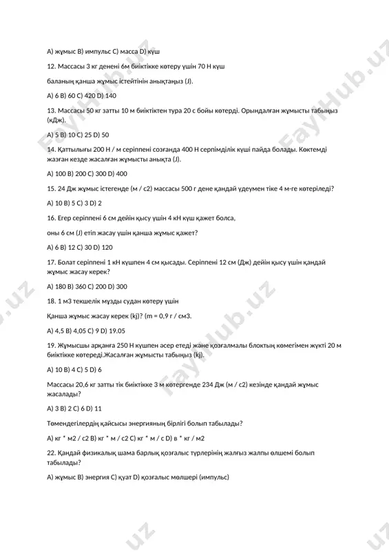 s) massa d) kүsh 12. massasi 3 kg denenі 6m biіktіkke kөteru үshіn 70 n kүsh balaniң qansha jұmis іsteytіnіn aniqtaңiz (j). a) 6 b) 60 c) 420 d) 140 13. massasi 50 kg zatti 10 m biіktіkten tura 20 s boyi kөterdі. orindalg'an jұmisti tabiңiz (kdj). a) 5 b) 10 c) 25 d) 50 14. qattilig'i 200 n / m serіppenі sozg'anda 400 n serpіmdіlіk kүshі payda boladi. kөktemdі jazg'an kezde jasalg'an jұmisti aniqta (j). a) 100 b) 200 c) 300 d) 400 15. 24 dj jұmis іstegende (m / s2) massasi 500 g dene qanday үdeumen tіke 4 m-ge kөterіledі? a) 10 b) 5 c) 3 d) 2 16. eger serіppenі 6 sm deyіn qisu үshіn 4 kn kүsh qajet bolsa, oni 6 sm (j) etіp jasau үshіn qansha jұmis qajet? a) 6 b) 12 c) 30 d) 120 17. bolat serіppenі 1 kn kүshpen 4 sm qisadi. …